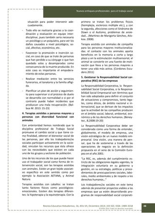 Nuevos enfoques profesionales para el trabajo social
Revista Educativa Hekademos, 16, Año VII, Diciembre 2014. [43-50]. ISSN: 1989-3558
© AFOE 2014. Todos los derechos reservados
48
situación para poder intervenir ade-
cuadamente.
- Todo ello se realizaría gracias a la coor-
dinación y evaluación en equipo inter-
disciplinar, pues también sería necesario
un psicólogo y un psiquiatra, para ver los
daños causados a nivel psicológico, so-
cial, afectivo, económico, etc.
- Favorecer la promoción e inserción so-
cial, en caso de que se trate de personas
que han perdido a su cónyuge o que han
quedado solas y desamparadas como
consecuencia de la muerte producida. En
este caso es importante el empodera-
miento de estas personas.
- Realizar mediación entre los servicios
funerarios, el tanatorio y la familia afligi-
da.
- Planificar un plan de acción y seguimien-
to para supervisar si el proceso de duelo
se desarrolla con normalidad o si por el
contrario puede haber incidentes que
produzcan una mala recuperación. (Bal-
boa M. 2013: 15-23)
4. Terapias asistidas a personas mayores y
personas con diversidad funcional con
animales
Con anterioridad hemos nombrado que la
disciplina profesional de Trabajo Social
promueve el cambio social y que tiene co-
mo finalidad, obtener el bienestar social de
las personas, por ello los trabajadores/as
sociales participan activamente en la socie-
dad, vinculan los recursos que ésta ofrece
con las necesidades que existen en cada
uno de los grupos y sectores de población.
Uno de los recursos de los que puede hacer
uso el trabajador social como forma de in-
tervención social, son las terapias asistidas
con animales. Existe un gran tejido asociati-
vo específico en este sentido como por
ejemplo la Asociación AETANA, y Animal
Nature.
Terapias asistidas con caballos: se tratan
tanto factores físicos como psicológicos-
emocionales. Existen dos terapias diferen-
tes: la hipoterapia y la equinoterapia. Con la
primera se tratan los problemas físicos
(hemiplejia, esclerosis múltiple etc.), y con
la segunda, afecciones como el Síndrome de
Down o el Autismo, problemas de ansie-
dad… (Martínez de Marigorta Sánchez, Aitz-
koa. 2008).
Terapia asistida con animales de compañía
para las personas mayores institucionaliza-
das: el contacto con los animales aporta
beneficios en la memoria a corto y largo
plazo y en la estimulación multisensorial, el
animal se convierte en una fuente de moti-
vación que lleva a las personas mayores a
tener una vida más activa. (Cordones Escu-
dero.2011)
5. Gestionar la Responsabilidad Social cor-
porativa (RSC) de las empresas
La Responsabilidad Corporativa, la Respon-
sabilidad Social Corporativa, o la Responsa-
bilidad Social Empresarial son términos que
han sido adoptados para definir el conjunto
de actuaciones y compromisos, tanto lega-
les, como éticos, de ámbito nacional e in-
ternacional, que se derivan de los impactos
que la actividad de las compañías producen
en el ámbito social, laboral, ambiental, eco-
nómico y de los derechos humanos. (Beney-
tez , B,2008:19-20)
La Responsabilidad Corporativa debe ser
considerada como una forma de entender,
globalmente, el modelo de empresa, una
visión estratégica de un nuevo modelo em-
presarial. Una visión, una manera de pen-
sar, que ha de sostenerse a través de las
operaciones de negocio en la definición
propuesta en el seno de la Comisión Euro-
pea en el año 2001:
“La RSC, es, además del cumplimiento es-
tricto de las obligaciones legales vigentes, la
integración voluntaria en su gobierno y
gestión, en su estrategia, políticas y proce-
dimientos de preocupaciones sociales, labo-
rales, medio ambientales y de respeto a los
derechos humanos…”
Los trabajadores/as sociales en este tema
además de presentar proyectos viables a las
empresas que ya estén desarrollando pro-
gramas de responsabilidad social corporati-
 