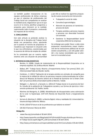 José Luis Sarasola Sánchez- Serrano, María del Mar Mora Cárdenas y María Pérez
Lagares
Revista Educativa Hekademos, 16, Año VII, Diciembre 2014. [43-50]. ISSN: 1989-3558
© AFOE 2014. Todos los derechos reservados
49
va también pueden incorporarse en los
equipos profesionales de dichas empresas
ya que el colectivo de profesionales del
Trabajo Social son competentes en analizar
la realidad social, diagnosticar que es lo que
ocurre en la misma, planificar programas y
proyectos para intervenir en la realidad,
supervisando todo el proyecto y evaluando
los impactos de los mismos.
3. CONCLUSIONES
Con este artículo se pretende analizar la
situación de la disciplina del Trabajo Social
desde una perspectiva crítica, apostando
por la puesta en marcha de propuestas in-
novadoras que mejorasen la situación ante
la que nos enfrentamos, caracterizadas por
la ausencia de ofertas de empleo de calidad.
Se ha constatado que en nuestra región
estamos ante una situación de precariedad
y por ello se realizan las siguientes propues-
tas de nuevos escenarios de intervención:
• Trabajador/a social de redes
• Consultor/a gerontológico
• Atención de personas en tanatorios :
proceso de duelo
• Terapias asistidas a personas mayores
y personas con diversidad funcional
con animales
• Gestionar la Responsabilidad Social
corporativa (RSC) de las empresas
Sin embargo para poder llevar a cabo estas
propuestas necesitaríamos mayor implica-
ción de las instituciones públicas de las que
existen actualmente, y con ello poder aten-
der a las nuevas necesidades que se plan-
teen en la sociedad actual.
5. REFERENCIAS BIBLIOGRÁFICAS
- Benítez, B. (2008). Estado de implantación de la Responsabilidad Corporativa en la
empresa española. Ed, Gráficas Muriel. Madrid
- Balboa ,Mª.” Trabajo Social, Muerte y Envejecimiento Activo “(en prensa) 2013. (15-
23)Universidad Pablo de Olavide .Sevilla
- Cordones , V. (2011) “Aplicación de la terapia asistida con animales de compañía para
la mejora de la calidad de vida en las personas mayores institucionalizadas de la Resi-
dencia de Mayores de Nuestra Señora de la Piedad de Quintanar de la Orden (Tole-
do)”.(en prensa) 2014).Universidad Castilla la Mancha .Toledo
- Malagón J. L, Barrera E. y Sarasola J.L. (2011).El Trabajo Social en la provincia de Sevi-
lla. Estudio de la población de Trabajadores sociales y sus formas de ejercicio e inter-
vención profesional. Ed. Padilla. Sevilla
- Martínez de Marigorta, A. (2008). Rehabilitación de discapacitados como valorización
de lo rural: la hipoterapia. (147-157) Revista de Desarrollo Rural y Cooperativismo
Agrario
- Serrano A, Martínez E. (2003). La Brecha Digital: mitos y realidades Ed. Universidad Au-
tónoma de Baja California. México
- VV.AA. (2014)“El futuro es de las profesiones que todavía no existen”
- (20-26) El Semanal. Marzo de 2014
Webgrafía:
- www.ifsw.org (consultada el 30 abril 2014)
- http://www.tapsevilla.com/Blog/tabid/1473/EntryId/6/Terapia-Asistida-por-Perros-y-
el-Trabajo-Social.aspx#.U0gaTPl_s1M (consultada el 30 abril 2014)
- http://www.animalnature.es/responsabilidad-social.html (consultada el 30 abril 2014)
 