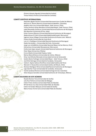 Revista Educativa Hekademos, 16, Año VII, Diciembre 2014
Revista Educativa Hekademos, 16, Año VII, Diciembre 2014. ISSN: 1989-3558
© AFOE 2014. Todos los derechos reservados
5
Octavio Vázquez Aguado (Universidad de Huelva)
Teresa Velasco Portero (Universidad de Córdoba)
COMITÉ CIENTÍFICO INTERNACIONAL
Alejandro Agudo Sanchiz (Universidad Iberoamericana Ciudad de México)
Mauricio A. Álvarez Moreno (Universidad de Medellín, Colombia)
Angélica Arán Jara (Universidad Mayor, Sede Temuco, Chile)
Teresa Verónica Araya Mondaca (Universidad Mayor, Sede Temuco, Chile)
Isabel Benavides Gutiérrez (Universidad Nacional Autónoma de Nicaragua)
Rita Biancheri (Università di Pisa, Italia)
Elmer Cisneros Moreira (Universidad Nacional Autónoma de Nicaragua)
Abderrahman El Fathi (Universidad AbdelmalekEssaadi, Marruecos)
Sagrario Garay Villegas (Universidad Autónoma de Nuevo León. México)
Elsiana Guido (Universidad de Costa Rica)
Luis A. G. Rodríguez (Universidad Nacional Autónoma de Nicaragua)
Gladis Hernández L. (Universidad del Zulia, Venezuela)
Jorge Luis IncheMitma (Universidad Nacional Mayor de San Marcos, Perú)
ZohraLihoui (Universidad MoulayIsmail, Marruecos)
Emilio José López Jarquín (Universidad Nacional Autónoma de Nicaragua)
Peter Mayo (University of Malta)
Enrico Miatto (Universitàdi Padova, Italia)
Marisa MesinaPolanco (Universidad de Colima. México)
Omar José Miratía Moncada (Universidad Central de Venezuela)
Sandra Nome Farbinger (Universidad Mayor - Sede Temuco, Chile)
José Ortiz Buitrago (Universidad de Carabobo, Venezuela)
Estela E. Ospina Salinas (Pontificia Universidad Católica del Perú)
Marcelo H. RiosecoPais (Universidad Católica del Maule, Chile)
Ramona Rodríguez Pérez (Universidad Nacional Autónoma de Nicaragua)
Ligia Sánchez Tovar (Universidad de Carabobo, Venezuela)
Yamile Sandoval Romero (Universidad Santiago de Cali, Colombia)
Silvia Vázquez González (Universidad Autónoma de Tamaulipas, México)
COMITÉ REVISORES DE ESTE NÚMERO
Rosalía Romero Tena (Universidad de Sevilla)
Julio Ruiz Palmero (Universidad de Málaga)
Esther Prieto Jiménez (Universidad Pablo de Olavide)
Mª del Rocío Cruz Díaz (Universidad Pablo de Olavide)
Esther Fernández Márquez (Universidad de Sevilla)
María Teresa Terrón Cano (Universidad Pablo de Olavide)
 