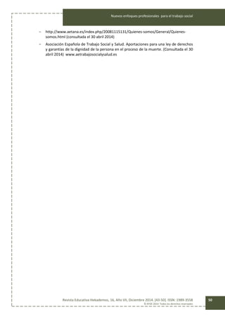Nuevos enfoques profesionales para el trabajo social
Revista Educativa Hekademos, 16, Año VII, Diciembre 2014. [43-50]. ISSN: 1989-3558
© AFOE 2014. Todos los derechos reservados
50
- http://www.aetana.es/index.php/20081115131/Quienes-somos/General/Quienes-
somos.html (consultada el 30 abril 2014)
- Asociación Española de Trabajo Social y Salud. Aportaciones para una ley de derechos
y garantías de la dignidad de la persona en el proceso de la muerte. (Consultada el 30
abril 2014) www.aetrabajosocialysalud.es
 