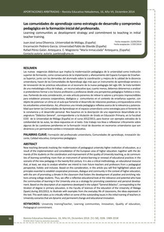 APORTACIONES ARBITRADAS – Revista Educativa Hekademos, 16, Año VII, Diciembre 2014
Revista Educativa Hekademos, 16, Año VII, Diciembre 2014. [51-58]. ISSN: 1989-3558
© AFOE 2014. Todos los derechos reservados
51
Las comunidades de aprendizaje como estrategia de desarrollo y compromiso
pedagógico en la formación inicial del profesorado.
Learning communities as development strategy and commitment to teaching in initial
teacher training.
Juan José Leiva Olivencia. Universidad de Málaga, (España)
Encarnación Pedrero García. Universidad Pablo de Olavide (España)
Rafael Pérez Galán. Antequera. C. Magisterio “María Inmaculada” Antequera, (España)
Contacto autoría: autoría: juanleiva@uma.es
RESUMEN
Las nuevas exigencias didácticas que implica la modernización pedagógica de la universidad como institución
superior de formación, como consecuencia de la implantación y afianzamiento del Espacio Europeo de Enseñan-
za Superior, junto con las demandas del alumnado sobre la coordinación y mejora de la calidad de la docencia
universitaria, hacen de las Comunidades de Aprendizaje algo más que un instrumento de aprendizaje-servicio o
de renovación de las prácticas educativas en el escenario de la nueva pedagogía del siglo XXI. Se trata también
de una metodología crítica de trabajo, un recurso educativo que, cuanto menos, debemos detenernos a analizar
si pretendemos formar a los futuros profesores y profesoras desde una perspectiva pedagógica holística e inclu-
siva. Partiendo de esta consideración, en este artículo ponemos de relieve lo valores y principios imprescindibles
para establecer procesos cooperativos, dialógicos y comunitarios en el contexto de enseñanza superior, con
objeto de potenciar un clima en el aula que fomente el desarrollo de relaciones positivas y enriquecedoras entre
los estudiantes universitarios. Así, ofrecemos una mirada pedagógica reflexiva acerca de la relevancia y potencia-
lidad que tienen las Comunidades de Aprendizaje en el espacio universitario como estrategia para el fomento de
la convivencia y el desarrollo personal. Nos basamos en la descripción de una experiencia desarrollada en la
asignatura “Didáctica General”, correspondiente a la titulación de Grado en Educación Primaria, en la Facultad
CCEE de la Universidad de Málaga (España) en el curso 2012/2013, para ilustrar con ejemplos extraídos de la
cotidianidad de las aulas, las ideas expuestas en el texto. Este trabajo nos lleva a reflexionar críticamente sobre
algunas de las cuestiones pendientes en la formación inicial de docentes en escenarios universitarios que son
dinámicos y en permanente cambio e innovación educativa.
PALABRAS CLAVE: Formación del profesorado universitario, Comunidades de aprendizaje, Innovación do-
cente, Calidad educativa, Compromiso pedagógico.
ABSTRACT
New teaching demands involving the modernization of pedagogical university higher institution of education, as a
result of the implementation and consolidation of the European area of higher education, together with the de-
mands of the students on the coordination and improvement of the quality of University teaching, as do communi-
ties of learning something more than an instrument of service-learning or renewal of educational practices in the
scenario of the new pedagogy in the twenty-first century. It is also a critical methodology, an educational resource
that, at least, we stop to analyze whether we intend to train future teachers and professors from a pedagogical
perspective, holistic and inclusive. Based on this consideration, in this article you will find highlighted values and
principles essential to establish cooperative processes, dialogue and community in the context of higher education,
with the aim of promoting a climate in the classroom that fosters the development of positive and enriching rela-
tions among college students. Thus, we offer a reflective educational look at the relevance and potential who have
the communities of learning in the University area as a strategy for promoting coexistence and personal develop-
ment. Basedonthedescription of an experiencedeveloped inthesubject "Generaldidactics", corresponding tothe
titration of degree in primary education, in the Faculty of Sciences of the education of the University of Malaga
(Spain) during 20122013, to illustrate with examples from the everyday life of classrooms, the ideas expressed in
the text. This work takes us to critically reflect on some of the outstanding issues in the initial training of teachers in
Universityscenariosthataredynamic andpermanentchangeandeducationalinnovation.
KEYWORDS: University trainingTeacher, Learning communities, Innovation, Quality of education,
Pedagogical commitment.
Fecha recepción: 22/05/2014
Fecha aceptación: 17/07/2014
 