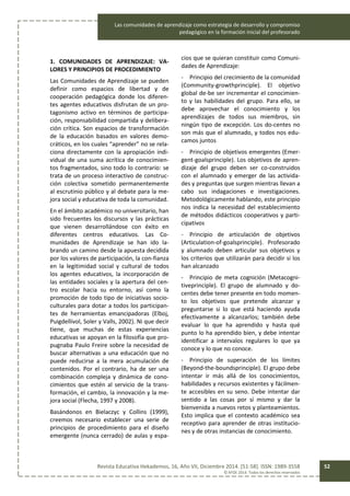 Las comunidades de aprendizaje como estrategia de desarrollo y compromiso
pedagógico en la formación inicial del profesorado
Revista Educativa Hekademos, 16, Año VII, Diciembre 2014. [51-58]. ISSN: 1989-3558
© AFOE 2014. Todos los derechos reservados
52
1. COMUNIDADES DE APRENDIZAJE: VA-
LORES Y PRINCIPIOS DE PROCEDIMIENTO
Las Comunidades de Aprendizaje se pueden
definir como espacios de libertad y de
cooperación pedagógica donde los diferen-
tes agentes educativos disfrutan de un pro-
tagonismo activo en términos de participa-
ción, responsabilidad compartida y delibera-
ción crítica. Son espacios de transformación
de la educación basados en valores demo-
cráticos, en los cuales “aprender” no se rela-
ciona directamente con la apropiación indi-
vidual de una suma acrítica de conocimien-
tos fragmentados, sino todo lo contrario: se
trata de un proceso interactivo de construc-
ción colectiva sometido permanentemente
al escrutinio público y al debate para la me-
jora social y educativa de toda la comunidad.
En el ámbito académico no universitario, han
sido frecuentes los discursos y las prácticas
que vienen desarrollándose con éxito en
diferentes centros educativos. Las Co-
munidades de Aprendizaje se han ido la-
brando un camino desde la apuesta decidida
por los valores de participación, la con-fianza
en la legitimidad social y cultural de todos
los agentes educativos, la incorporación de
las entidades sociales y la apertura del cen-
tro escolar hacia su entorno, así como la
promoción de todo tipo de iniciativas socio-
culturales para dotar a todos los participan-
tes de herramientas emancipadoras (Elboj,
Puigdellívol, Soler y Valls, 2002). Ni que decir
tiene, que muchas de estas experiencias
educativas se apoyan en la filosofía que pro-
pugnaba Paulo Freire sobre la necesidad de
buscar alternativas a una educación que no
puede reducirse a la mera acumulación de
contenidos. Por el contrario, ha de ser una
combinación compleja y dinámica de cono-
cimientos que estén al servicio de la trans-
formación, el cambio, la innovación y la me-
jora social (Flecha, 1997 y 2008).
Basándonos en Bielaczyc y Collins (1999),
creemos necesario establecer una serie de
principios de procedimiento para el diseño
emergente (nunca cerrado) de aulas y espa-
cios que se quieran constituir como Comuni-
dades de Aprendizaje:
- Principio del crecimiento de la comunidad
(Community-growthprinciple). El objetivo
global de-be ser incrementar el conocimien-
to y las habilidades del grupo. Para ello, se
debe aprovechar el conocimiento y los
aprendizajes de todos sus miembros, sin
ningún tipo de excepción. Los do-centes no
son más que el alumnado, y todos nos edu-
camos juntos
- Principio de objetivos emergentes (Emer-
gent-goalsprinciple). Los objetivos de apren-
dizaje del grupo deben ser co-construidos
con el alumnado y emerger de las activida-
des y preguntas que surgen mientras llevan a
cabo sus indagaciones e investigaciones.
Metodológicamente hablando, este principio
nos indica la necesidad del establecimiento
de métodos didácticos cooperativos y parti-
cipativos
- Principio de articulación de objetivos
(Articulation-of-goalsprinciple). Profesorado
y alumnado deben articular sus objetivos y
los criterios que utilizarán para decidir si los
han alcanzado
- Principio de meta cognición (Metacogni-
tiveprinciple). El grupo de alumnado y do-
centes debe tener presente en todo momen-
to los objetivos que pretende alcanzar y
preguntarse si lo que está haciendo ayuda
efectivamente a alcanzarlos; también debe
evaluar lo que ha aprendido y hasta qué
punto lo ha aprendido bien, y debe intentar
identificar a intervalos regulares lo que ya
conoce y lo que no conoce.
- Principio de superación de los límites
(Beyond-the-boundsprinciple). El grupo debe
intentar ir más allá de los conocimientos,
habilidades y recursos existentes y fácilmen-
te accesibles en su seno. Debe intentar dar
sentido a las cosas por sí mismo y dar la
bienvenida a nuevos retos y planteamientos.
Esto implica que el contexto académico sea
receptivo para aprender de otras institucio-
nes y de otras instancias de conocimiento.
 