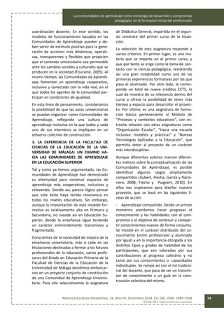 Las comunidades de aprendizaje como estrategia de desarrollo y compromiso
pedagógico en la formación inicial del profesorado
Revista Educativa Hekademos, 16, Año VII, Diciembre 2014. [51-58]. ISSN: 1989-3558
© AFOE 2014. Todos los derechos reservados
54
coordinación docente. En este sentido, los
modelos de funcionamiento basados en las
Comunidades de Aprendizaje pueden y de-
ben servir de estímulo positivo para la gene-
ración de acciones más dinámicas, operati-
vas, transparentes y flexibles que propicien
que el contexto universitario sea permeable
ante los cambios sociales y culturales que se
producen en la sociedad (Touraine, 2005). Al
mismo tiempo, las Comunidades de Aprendi-
zaje fomentan un aprendizaje cooperativo,
inclusivo y conectado con la vida real, en el
que todos los agentes de la comunidad par-
ticipan en condiciones de igualdad.
En esta línea de pensamiento, consideramos
la posibilidad de que las aulas universitarias
se puedan organizar como Comunidades de
Aprendizaje, reflejando una cultura de
aprendizaje inclusivo en la que todos y cada
uno de sus miembros se impliquen en un
esfuerzo colectivo de construcción.
3. LA EXPERIENCIA DE LA FACULTAD DE
CIENCIAS DE LA EDUCACIÓN DE LA UNI-
VERSIDAD DE MÁLAGA: UN CAMINO HA-
CIA LAS COMUNIDADES DE APRENDIZAJE
EN LA EDUCACIÓN SUPERIOR
Tal y como ya hemos argumentado, las Co-
munidades de Aprendizaje han demostrado
su efectividad para construir espacios de
aprendizaje más cooperativos, inclusivos y
relevantes. Siendo así, parece lógico pensar
que este éxito haya tenido resonancia en
todos los niveles educativos. Sin embargo,
aunque la implantación de este modelo for-
mativo es relativamente alta en Primaria y
Secundaria, no sucede así en Educación Su-
perior, donde la enseñanza sigue teniendo
un carácter eminentemente transmisivo y
fragmentado.
Conscientes de la necesidad de mejora de la
enseñanza universitaria, más si cabe en las
titulaciones destinadas a formar a los futuros
profesionales de la educación, varios profe-
sores del Grado en Educación Primaria de la
Facultad de Ciencias de la Educación de la
Universidad de Málaga decidimos embarcar-
nos en un proyecto conjunto de constitución
de una Comunidad de Aprendizaje Universi-
taria. Para ello seleccionamos la asignatura
de Didáctica General, impartida en el segun-
do semestre del primer curso de la titula-
ción.
La selección de esta asignatura responde a
varios criterios. En primer lugar, es una ma-
teria que se imparte en el primer curso, y
que por tanto se erige como la toma de con-
tacto con la ciencia pedagógica, revistiendo
así una gran notabilidad como una de las
primeras experiencias formativas por las que
pasa el alumnado. Por otro lado, le corres-
ponde un total de nueve créditos ECTS, lo
cual da muestra de su relevancia dentro del
curso y ofrece la posibilidad de tener más
tiempo y espacio para desarrollar el proyec-
to. Por último, es una asignatura de forma-
ción básica perteneciente al Módulo de
“Procesos y contextos educativos”, con es-
trecha relación con otras asignaturas como
“Organización Escolar”, “Hacia una escuela
inclusiva: modelos y prácticas” y “Nuevas
Tecnologías Aplicadas a la Educación”, que
permitía dotar al proyecto de un carácter
más interdisciplinar.
Aunque diferentes autores marcan diferen-
tes matices sobre la conceptualización de las
Comunidades de Aprendizaje, es posible
identificar algunos rasgos ampliamente
compartidos (Aubert, Flecha, García y Racio-
nero, 2008; Flecha y Puigvert, 2010). En
ellos nos inspiramos para diseñar nuestro
proyecto, que se basó en las siguientes lí-
neas de acción:
- Aprendizaje compartido. Desde un primer
momento acordamos hacer progresar el
conocimiento y las habilidades con el com-
promiso y el objetivo de construir y compar-
tir conocimientos nuevos de forma conjunta.
Se insistió en el carácter distribuido del co-
nocimiento (entre profesorado y alumnado
por igual) y en la importancia otorgada a los
distintos tipos y grados de habilidad de los
participantes, que son valorados por sus
contribuciones al progreso colectivo y no
tanto por sus conocimientos o capacidades
individuales. Se rompe así con el rol tradicio-
nal del docente, que pasa de ser un transmi-
sor de conocimiento a un guía en la cons-
trucción colectiva del mismo.
 