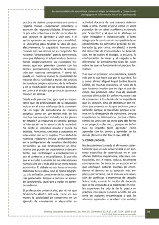 Las comunidades de aprendizaje como estrategia de desarrollo y compromiso
pedagógico en la formación inicial del profesorado
Revista Educativa Hekademos, 16, Año VII, Diciembre 2014. [51-58]. ISSN: 1989-3558
© AFOE 2014. Todos los derechos reservados
56
práctica de ciertos compromisos en cuanto a
respeto mutuo, cooperación voluntaria y
asunción de responsabilidades. Precisamen-
te por ello, volvemos a incidir en la idea de
que convivir es aprender a vivir con. Y el
verbo aprender no aparece por casualidad.
Lo utilizamos para resaltar la idea de que,
efectivamente, la capacidad humana para
convivir con los demás no es congénita. No
nacemos “programados” para la convivencia,
sino que debemos ir adquiriendo y desarro-
llando progresivamente las cualidades hu-
manas que nos permiten convivir con los
demás, precisamente, mediante la interac-
ción con nuestros semejantes. Y como tal,
queda en nuestras manos la posibilidad de
mejorar dicha habilidad a través del análisis
de nuestras propias acciones, de la reflexión
y de la modificación de las mismas teniendo
en cuenta el efecto que provocan (provoca-
mos) en los demás.
Desde esta perspectiva, ¿por qué es impor-
tante que los profesionales de la educación
incidan en el valor intrínseco de la conviven-
cia, en lugar de considerarla de manera
aséptica, como un con-tenido más de los
muchos que aparecen incluidos en los planes
de estudio? La respuesta es sencilla: porque
la interacción es la esencia de la sociedad.
No existe el individuo aislado y nunca ha
existido. Pensamos, sentimos y actuamos en
interacción con otros sujetos. Y la calidad de
nuestras relaciones influye profundamente
en la configuración de nuestras identidades
personales, ya que desencadenan un dina-
mismo que puede ser ascendente o descen-
dente, que contribuyen a ennoblecernos o
por el contrario, a encanallarnos. Es por ello
que el estudio o análisis de las interacciones
humanas ha de ir más allá de un mero tópico
académico. El debate no nos lanza al mundo
platónico de las ideas, sino al relato biográfi-
co, a la reflexión consciente de las experien-
cias personales. Porque a convivir se apren-
de conviviendo, igual que a nadar se apren-
de nadando.
El profesorado universitario, por el rol que
desempeña dentro del aula, tiene en sus
manos la posibilidad de convertirse en un
ejemplo de convivencia al desarrollar su
actividad docente de una manera determi-
nada u otra. Puede erigirse como el único
poseedor de un saber académico elaborado
por “expertos” y al que se le atribuye un
valor innegable e incuestionable; o bien,
abogar por la construcción compartida de un
conocimiento en constante proceso de ela-
boración (y, por tanto, inacabado) a través
del desarrollo de Comunidades de Aprendi-
zaje, en las cuales el diálogo, la escucha, la
confrontación de ideas y el respeto a las
diferencias de pensamiento sean las bases
sobre las que se fundamenta el proceso for-
mativo.
Y es que un profesor, una profesora, enseña
más por lo que hace que por lo que dice. Tal
y como afirma Miguel Ángel Santos Guerra
(2000), en muchas ocasiones, el ruido de lo
que hacemos impide que se oiga lo que de-
cimos. No podemos estar más de acuerdo
con esta afirmación. En definitiva, no se trata
de convencer a los demás de lo importante
que es convivir, sino de demostrar con he-
chos que creemos en lo que decimos, preci-
samente porque lo hacemos: porque cree-
mos en la divergencia de opiniones, porque
respetamos la discrepancia, porque colabo-
ramos los unos con los otros para dar forma
a un proyecto colectivo…, porque en defini-
tiva, no importa tanto aprender, como
aprender con los demás y aprender de los
demás (Almenta, Del Río y Leiva, 2013).
5. CONCLUSIONES.
No descubrimos la rueda si afirmamos abier-
tamente que un aula universitaria es un con-
texto específico de aprendizaje en el que
afloran distintas inquietudes, intereses, mo-
tivaciones, etc. A veces, incluso, totalmente
contrapuestas. Se trata de un espacio en el
que confluyen culturas diversas (si enten-
demos el término en su acepción más am-
plia) y por lo tanto, no es inmune a la apari-
ción de conflictos y momentos de tensión.
Sobre todo, cuando la noción de docencia
que se ha vinculado a la enseñanza en nive-
les superiores ha sido la de la puesta en
práctica, con mayor o menor acierto, de una
serie de acciones encaminadas a que los
alumnos aprendan a resolver con relativo
 