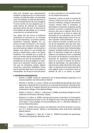 Juan José Leiva Olivencia, Encarnación Pedrero García. Sevilla y Rafael Pérez Galán
Revista Educativa Hekademos, 16, Año VII, Diciembre 2014. [51-58]. ISSN: 1989-3558
© AFOE 2014. Todos los derechos reservados
57
éxito unas “pruebas” que, supuestamente,
acreditan la adquisición de un conocimiento
científico considerado válido, incuestionable
y útil. Sin embargo, no todos los docentes se
sienten cómodos dentro de este paradigma.
Y somos muchos los que abogamos por un
modo distinto de entender las relaciones
educativas dentro del aula. El desarrollo de
Comunidades de Aprendizaje en el contexto
universitario es un ejemplo de ello.
Hoy, quizás más que nunca, la enseñanza
universitaria se encuentra en un momento
de crucial importancia. Las brechas sociales,
económicas, culturales, digitales, etc., au-
mentan en lugar de disminuir y son muchos
los jóvenes que encuentran pocas razones
para esforzarse por adquirir una formación y
adoptar unos valores en una sociedad que
premia el oportunismo y jalea a las figuras
mediáticas. Una sociedad que se queja de
que ya no existen valores mientras aplaude y
recompensa una serie de contravalores. Una
sociedad que no para de pregonar la impor-
tancia de la educación mientras parece te-
mer que los estudiantes puedan adquirir
conciencia y desarrollar habilidades críticas
que les permitan dejar de ser seres pasivos y
manipulables. De ahí que la tarea de educar
se haya convertido en una actividad moral,
no una simple tarea técnica.
Cuestionar y poner en duda el conjunto de
normas y formas de hacer que, de manera
inercial e irreflexiva, configuran férreamente
nuestras visiones sobre la enseñanza, el
aprendizaje y la educación en general, puede
constituir un primer y fundamental paso. Si
tenemos claro que el objetivo último de la
acción educativa no es llenar la cabeza del
alumnado con los rudimentos de una serie
de disciplinas alquimizadas (como se ha ve-
nido haciendo tradicionalmente), sino ayu-
dar a ordenar el corazón, la cabeza y las ma-
nos de los estudiantes para que sean capa-
ces de dar sentido al mundo en el que viven
y de tomar decisiones bien fundamentadas,
cualquier actividad académica que vaya diri-
gida a la formación integral de la persona
adquiere una importancia vital. La capacidad
de convivir con los demás es una de ellas y el
desarrollo de asignaturas universitarias a
través de la puesta en práctica de Comuni-
dades de Aprendizaje, una oportunidad ex-
cepcional para poder desarrollar dicha capa-
cidad. La experiencia que hemos descrito en
estas páginas aspira a constituirse como un
ejemplo de que si se quiere, se puede.
6. REFERENCIAS BIBLIOGRÁFICAS
- Benítez, B. (2008). Estado de implantación de la Responsabilidad Corporativa en la
empresa española. Ed, Gráficas Muriel. Madrid
- Almenta, E., Del Río, J.L. y Leiva, J. (2013). Las comunidades de aprendizaje como estra-
tegia para el desarrollo de la convivencia en el período de formación inicial del profe-
sorado. Actas del III Congreso Nacional de Convivencia y Resolución de Conflictos So-
cioeducativos, Málaga: Universidad de Málaga.
- Aubert, A., García, C., Flecha, r., y Racionero, S. (2008). Aprendizaje dialógico en la So-
ciedad de la Información. Barcelona: Hipatia.
- Bielaczyc, K. y Collins, A. (1999). Learning communities in classrooms: A reconceptual-
ization of educational practice. En CH. M. Reigeluth, (Ed). Instructional-design theories
and models: A new paradigm of instructionaltheory, Vol. II. ( 269-292). Mahwah: La-
wrence ErlbaumAssociates.
- Contreras, J. (2010). Otras escuelas, otra educación, otra forma de pensar el currícu-
lum. En J. Gimeno (coord.). Saberes e incertidumbres sobre elcurrículum (548-566),
Madrid: Morata
- Elboj, C., Puigdellívol, I., Soler, M., Y Valls, R. (2002):Comunidades de aprendizaje.
Transformar la educación. Barcelona: Graó.
 
