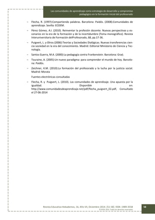 Las comunidades de aprendizaje como estrategia de desarrollo y compromiso
pedagógico en la formación inicial del profesorado
Revista Educativa Hekademos, 16, Año VII, Diciembre 2014. [51-58]. ISSN: 1989-3558
© AFOE 2014. Todos los derechos reservados
58
- Flecha, R. (1997):Compartiendo palabras. Barcelona: Paidós. (2008).Comunidades de
aprendizaje. Sevilla: ECOEM.
- Pérez Gómez, A.I. (2010). Reinventar la profesión docente. Nuevas perspectivas y es-
cenarios en la era de la formación y de la incertidumbre (Tema monográfico). Revista
Interuniversitaria de Formación delProfesorado, 68, pp.17-36.
- Puigvert, L. y Otros (2006):Teorías y Sociedades Dialógicas. Nuevas transferencias cien-
cia sociedad en la era del conocimiento. Madrid: Editorial Ministerio de Ciencia y Tec-
nología.
- Santos Guerra, M.A. (2000):La pedagogía contra Frankenstein. Barcelona: Graó.
- Touraine, A. (2005):Un nuevo paradigma: para comprender el mundo de hoy. Barcelo-
na: Paidós.
- Zeichner, K.M. (2010):La formación del profesorado y la lucha por la justicia social.
Madrid: Morata
Fuentes electrónicas consultadas
- Flecha, R. y Puigvert, L. (2010). Las comunidades de aprendizaje. Una apuesta por la
igualdad. Disponible en:
http://www.comunidadesdeaprendizaje.net/pdf/flecha_puigvert_02.pdf, Consultado
el 27-06-2014
 