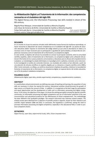 APORTACIONES ARBITRADAS – Revista Educativa Hekademos, 16, Año VII, Diciembre 2014
Revista Educativa Hekademos, 16, Año VII, Diciembre 2014. [59-68]. ISSN: 1989-3558
© AFOE 2014. Todos los derechos reservados
59
La Alfabetización Digital y el Tratamiento de la Información: dos competencias
necesarias en el ciudadano del siglo XXI.
The digital literacy and. the Information Processing: two skills needed in citizen of the
XXI century.
Begoña Rivas Rebaque. Universidad de Castilla-La Mancha (España)
Julio César de Cisneros de Britto. Universidad de Castilla-La Mancha (España)
Felipe Gértrudix Barrio. Universidad de Castilla-La Mancha (España)
Contacto autoría: Felipe.gertudrix@uclm.es
RESUMEN
En un mundo en el que los entornos virtuales están definiendo nuevas formas de enseñanza-aprendizaje, se
hacen necesarias la adquisición de nuevas competencias en el ciudadano del siglo XXI. Las pautas de actua-
ción educativas deben impulsar el crecimiento del código abierto ya que aviva la abundancia en datos y se
reconoce como el mejor escenario para la participación e igualdad de oportunidades y el desarrollo de com-
petencias necesarias como el tratamiento de la información y la competencia digital.
En este sentido, el objetivo del artículo ha consistido en conocer la percepción existente, entre la comunidad
científica española, sobre el tratamiento de la información y la competencia digital como utilización del po-
tencial informativo de los nuevos productos comunicativos y educativos para la eficacia del empoderamiento
ciudadano. La metodología ha estado delimitada en el paradigma de lo cualitativo, teniendo como instrumen-
to de investigación el análisis de contenido intensivo. Los resultados del análisis se han obtenido a partir de
una selección de artículos científicos en español, elegidos por su relevancia e impacto científico entre 2008 y
2012. Como conclusión, se refleja y se confirma claramente la hipótesis de partida, al declarar la necesidad de
fomentar el tratamiento de la información y la competencia digital, en especial dentro del ámbito educativo,
con el fin de producir ciudadanos competentes.
PALABRAS CLAVE
Alfabetización digital, open data, estudio experimental, competencias, empoderamiento ciudadano.
ABSTRACT
In a world where virtual environments are defining new ways of teaching and learning, the acquisition of new
skills are necessary in citizen the twenty-first century. Educational activities should promote the growth of
open source, as it boosts the amount of data. In addition, it is recognized as the best stage for participation
and equal opportunities and the development of skills such as information processing and digital compe-
tence. In this sense, the objective of the paper is to know the existing perception among the Spanish scientific
community, on information processing and digital competence and use of information potential of the new
communication and educational products for the effectiveness of citizen empowerment. The methodology
has been defined in the qualitative paradigm. The research instrument was intensive content analysis. The
analysis results were obtained from a selection of scientific articles in Spanish, chosen for their relevance and
scientific impact between 2008 and 2012. In conclusion, the hypothesis is confirmed, stating the need to
promote information processing and digital competence, especially in the educational field, in order to pro-
duce competent citizens.
KEYWORDS
Digital literacy, open data, experimental study, skills, citizen empowerment.
Fecha recepción: 05/05/2014
Fecha aceptación: 17/07/2014
 