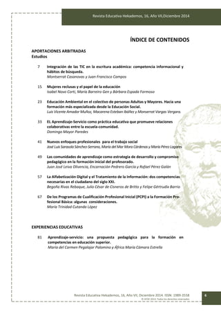 Revista Educativa Hekademos, 16, Año VII,Diciembre 2014
Revista Educativa Hekademos, 16, Año VII, Diciembre 2014. ISSN: 1989-3558
© AFOE 2014. Todos los derechos reservados
6
ÍNDICE DE CONTENIDOS
APORTACIONES ARBITRADAS
Estudios
7 Integración de las TIC en la escritura académica: competencia informacional y
hábitos de búsqueda.
Montserrat Casanovas y Juan Francisco Campos
15 Mujeres reclusas y el papel de la educación
Isabel Novo Corti, María Barreiro Gen y Bárbara Espada Formoso
23 Educación Ambiental en el colectivo de personas Adultas y Mayores. Hacia una
formación más especializada desde la Educación Social.
Luis Vicente Amador Muñoz, Macarena Esteban Ibáñez y Monserrat Vargas Vergara.
33 EL Aprendizaje-Servicio como práctica educativa que promueve relaciones
colaborativas entre la escuela-comunidad.
Domingo Mayor Paredes
41 Nuevos enfoques profesionales para el trabajo social
José LuisSarasolaSánchez-Serrano,Maríadel MarMoraCárdenas y MaríaPérezLagares
49 Las comunidades de aprendizaje como estrategia de desarrollo y compromiso
pedagógico en la formación inicial del profesorado.
Juan José Leiva Olivencia, Encarnación Pedrero García y Rafael Pérez Galán
57 La Alfabetización Digital y el Tratamiento de la Información: dos competencias
necesarias en el ciudadano del siglo XXI.
Begoña Rivas Rebaque, Julio César de Cisneros de Britto y Felipe Gértrudix Barrio
67 De los Programas de Cualificación Profesional Inicial (PCPI) a la Formación Pro-
fesional Básica: algunas consideraciones.
María Trinidad Cutanda López
EXPERIENCIAS EDUCATIVAS
81 Aprendizaje-servicio: una propuesta pedagógica para la formación en
competencias en educación superior.
María del Carmen Pegalajar Palomino y África María Cámara Estrella
 