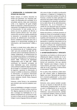 La Alfabetización Digital y el Tratamiento de la Información: dos competen-
cias necesarias en el ciudadano del siglo XXI
Revista Educativa Hekademos, 16, Año VII, Diciembre 2014. [59-68]. ISSN: 1989-3558
© AFOE 2014. Todos los derechos reservados
60
1. INTRODUCCIÓN. EL CIUDADANO COM-
PETENTE DEL SIGLO XXI.
Desde siempre, el sistema educativo ha
tenido que garantizar una respuesta ade-
cuada a las demandas de la sociedad. En la
actualidad, además, debe estar totalmente
unida a las exigencias del guión dirigido
desde la evaluación y desarrollo de las om-
nipresentes Tecnologías de la Información y
la Comunicación. En este sentido, nos ha-
cemos eco de las palabras de Barroso y
Romero quienes afirman que “nos encon-
tramos ante uno de los mayores desafíos de
la educación: la necesidad de emprender
procesos de alfabetización encaminados a
formar ciudadanos preparados para vivir y
trabajar en la denominada sociedad de la
Información y del Conocimiento” (2006, p.
181).
Al dirigir la mirada hacia cuáles deben ser
las características de un “ciudadano prepa-
rado” para esta sociedad del siglo XXI, ob-
servamos cómo el aprendizaje autónomo, el
trabajo colaborativo, el fortalecimiento de
las competencias básicas, la creatividad y la
innovación, el bilingüismo y el uso de las TIC
(Smith, 2009; “Consorcio de Habilidades
Indispensables para el Siglo XXl”, 2009),
constituyen los baluartes principales de
estas habilidades que, tanto estudiantes
como profesores deberán adquirir con el fin
de a) recoger y / o recuperar la información,
b) organizar y gestionar la información, c)
evaluar la calidad, la relevancia y utilidad de
la información, y d) generan información
precisa a través de la utilización de los re-
cursos existentes (Pacific Policy Research
Center, 2010).
Entonces, ¿cómo formar a los estudiantes
para alcanzar este nivel de ciudadano com-
petente.
Entre las habilidades a conseguir se encuen-
tra el conocer y el hacer un buen uso de las
TIC. Algunos aspectos de cómo las TIC ayu-
dan a conseguir las habilidades de un ciu-
dadano competente son: a) Formar en valo-
res para un buen uso de las tecnologías, b)
Integrar nuevos lenguajes (formas de expre-
sión como el vídeo, el audio) a la educación
tradicional, c) Organizar la inteligencia co-
lectiva en el aula para cambiar el mundo, d)
Procesar y analizar los datos aplicados a la
educación para poder trabajar los proyectos
de investigación de educación aprovechan-
do los datos libres de las administraciones,
instituciones, etc., e) La innovación y el
cambio de una educación para las respues-
tas a una educación (Reig, 2013; Ananiadou
& Claro, 2009; Bellanca & Brandt 2010).
Desde esta postura, el artículo presenta un
estudio en el que se ha evaluado la relevan-
cia existente, entre la comunidad científica
española, del tratamiento de la información
y la competencia digital con el propósito de
aprovechar el potencial informativo de los
nuevos productos comunicativos y educati-
vos para la eficacia del empoderamiento
ciudadano. Como variables de investigación
se han establecido las siguientes: 1) Alfabe-
tización Digital y 4) Open Data.
2. ALFABETIZACIÓN DIGITAL Y OPEN DATA
Coincidimos con Gutiérrez al afirmar que la
alfabetización digital, entendida en el con-
texto de internet y las nuevas redes, no se
circunscribe sólo al acceso, ya se intelectual,
técnico y/o económico, sino que además
debe “capacitar para trabajar y mejorar el
nuevo entorno, para hacer una uso respon-
sable de la red y contribuir a democratizar
el ciberespacio” (2003, p. 56)
Por su parte, Area, Gutiérrez y Vidal subra-
yan dos visiones sobre la Alfabetización
Digital, una como “demanda del mercado y
de la economía globalizada”, y otra como
“necesidad de la ciudadanía democrática”
(2012, p. 28).
Asimismo, estos autores también conside-
ran que se requiere el desarrollo de cinco
“dimensiones competenciales” en la perso-
na para la alfabetización en el uso de las
TIC, y que son: instrumental, cognitivo-
intelectual, socio-comunicacional, axiológi-
ca y emocional (Gisbert, Espuny, & Gonzá-
lez, 2011; Martín & Tyner, 2012; Area,
2010).
 
