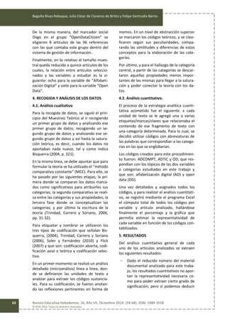 Begoña Rivas Rebaque, Julio César de Cisneros de Britto y Felipe Gertrudix Barrio
Revista Educativa Hekademos, 16, Año VII, Diciembre 2014. [59-68]. ISSN: 1989-3558
© AFOE 2014. Todos los derechos reservados
63
De la misma manera, del marcador social
Diigo en el grupo “OpenDataCitizen” se
eligieron 8 artículos de las 96 referencias
con las que contaba este grupo dentro del
sistema de gestión de información.
Finalmente, en lo relativo al tamaño mues-
tral queda reducido a quince artículos de los
cuales, la relación entre artículos seleccio-
nados y las variables a estudiar es la si-
guiente: ocho para la variable de “Alfabeti-
zación Digital” y siete para la variable “Open
Data”.
4. RECOGIDA Y ANÁLISIS DE LOS DATOS
4.1. Análisis cualitativo
Para la recogida de datos, se siguió el prin-
cipio del Muestreo Teórico al ir recogiendo
un primer grupo de datos y analizando ese
primer grupo de datos; recogiendo un se-
gundo grupo de datos y analizando ese se-
gundo grupo de datos y así hasta la satura-
ción teórica, es decir, cuando los datos no
aportaban nada nuevo, tal y como indica
Bisquerra (2004, p. 321).
En la misma línea, se debe apuntar que para
formular la teoría se ha utilizado el “método
comparativo constante” (MCC). Para ello, se
ha pasado por las siguientes etapas; la pri-
mera donde se comparan los datos marca-
dos como significativos para atribuirles sus
categorías; la segunda comparativa se reali-
za entre las categorías y sus propiedades; la
tercera fase donde se conceptualizan las
categorías; y por último la escritura de la
teoría (Trinidad, Carrero y Soriano, 2006,
pp. 31-32).
Para etiquetar y nombrar se utilizaron los
tres tipos de codificación que señalan Bis-
querra, (2004), Trinidad, Carrero y Soriano
(2006), Soler y Fernández (2010) y Flick
(2007) y que son: codificación abierta, codi-
ficación axial o teórica y codificación selec-
tiva.
En un primer momento se realizó un análisis
detallado (microanálisis) línea a línea, don-
de se definieron las unidades de texto a
analizar para extraer los códigos sustancia-
les. Para su codificación, se fueron anotan-
do las reflexiones pertinentes en forma de
memos. En un nivel de abstracción superior
se marcaron los códigos teóricos, y se clasi-
ficaron según sus peculiaridades, compa-
rando las similitudes y diferencias de estos
conceptos para la elaboración de las cate-
gorías.
Por último, y para el hallazgo de la categoría
central, a partir de las categorías se descar-
taron aquellas propiedades menos impor-
tantes de las mismas para llegar a la satura-
ción y poder conectar la teoría con los da-
tos.
4.2. Análisis cuantitativo.
El proceso de la estrategia analítica cuanti-
tativa acometido fue el siguiente: a cada
unidad de texto se le agregó una o varias
etiquetas/marcas/claves que relacionaba el
contenido de ese fragmento de texto con
una categoría determinada. Para lo cual, se
decidió utilizar códigos con abreviaturas de
las palabras que correspondían a las catego-
rías en las que se englobarían.
Los códigos creados para este procedimien-
to fueron: ADCOMPT, ADTIC y OD, que res-
pondían con los tópicos de las dos variables
o categorías estudiadas en este trabajo y
que son: alfabetización digital (AD) y open
data (OD).
Una vez detallados y asignados todos los
códigos, y para realizar el análisis cuantitati-
vo, se registró mediante el programa Excel
el cómputo total de todos los códigos por
variable y artículo analizado, hallándose
finalmente el porcentaje y la gráfica que
permitía estimar la representatividad de
cada variable en función de los códigos con-
tabilizados.
5. RESULTADOS
Del análisis cuantitativo general de cada
uno de los artículos analizados se extraen
los siguientes resultados:
- Dado el reducido número del material
documental analizado para este traba-
jo, los resultados cuantitativos no apor-
tan la representatividad necesaria co-
mo para poder extraer cierto grado de
significación, pero sí podemos deducir
 