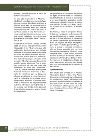 Begoña Rivas Rebaque, Julio César de Cisneros de Britto y Felipe Gertrudix Barrio
Revista Educativa Hekademos, 16, Año VII, Diciembre 2014. [59-68]. ISSN: 1989-3558
© AFOE 2014. Todos los derechos reservados
65
intereses, pudiendo participar e influir en
las Políticas Educativas.
Por otro lado el fomento de la Alfabetiza-
ción Digital, entendido como eje central que
alimenta el uso de Open Data, contribuye a
construir sitios Web con contenido digital
en abierto; del mismo modo que, para ser
“ciudadanos digitales” además del acceso a
las TIC se precisa de una “formación ade-
cuada para la participación activa, así como
para instruir ciudadanos con criterio para
desenvolverse en la aldea digital” (Cerezo,
2010, p. 65).
Acorde con las ideas que Cabero y Llorente
(2008) en relación a los problemas para la
introducción de las TIC, creemos que esta
problemática disminuiría con unas políticas
educativas orientadas a preparar la manera
de actuar en nuevos escenarios virtuales,
nuevos roles, nuevas didácticas, fomentán-
dose mediante estrategias adecuadas en la
formación TIC del profesorado. Coincidimos
también cuando afirma que “no se debe
caer en el error de creer que tener más
información es estar más informados”
(2008: 3), aunque señalamos que disponer
de mayor información favorecería el desa-
rrollo de habilidades para su búsqueda,
selección y análisis de la misma (Monereo,
2005), y redundaría en un mayor pensa-
miento crítico. Asimismo, se pone de mani-
fiesto la relevancia del empoderamiento
ciudadano a través de las TIC (internet, re-
des sociales, etc.) debido al alto potencial
de participación que provee y como fuente
de conocimiento.
La conveniencia de un entorno de conteni-
do digital en abierto dadas las característi-
cas de fiabilidad y de calidad de los mismos,
y por la participación e igualdad de oportu-
nidades que implica la reducción de las bre-
chas digitales (Nicolás, 2010; Páez, 2005) y
la inclusión social (Travieso, & Planella,
2008).
Finalmente, a modo de prospectiva de este
trabajo de investigación podemos especifi-
car que al tratarse de un trabajo a pequeña
escala, el alcance del mismo se toma como
un estudio experimental que nos encamina
hacia un proyecto de mayor envergadura
para lograr resultados generalizables, y con
miras a analizar y contrastar artículos no
sólo de lengua española sino con otras
fuentes documentales de diferentes latitu-
des geográficas. En este sentido, nos aven-
turamos a formular la hipótesis central de
ese estudio ulterior: ¿El uso de Open Data y
la mejora de la Alfabetización Digital po-
drían repercutir en un menor coste de ges-
tión en la puesta en práctica de las políticas
educativas?
Agradecimientos
Este estudio está apoyado por el Proyecto
“Ciudadanía Digital y Open Data Access:
Empoderamiento ciudadano y medios socia-
les en el entorno digital” del Ministerio de
Economía y Competitividad con referencia:
CSO2012-30756 y es una acción del Grupo
de Investigación Ciberimaginario-UCLM. Ha
sido valorado positivamente en el II Congre-
so de Innovagogia.
 