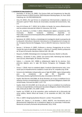 La Alfabetización Digital y el Tratamiento de la Información: dos competen-
cias necesarias en el ciudadano del siglo XXI
Revista Educativa Hekademos, 16, Año VII, Diciembre 2014. [59-68]. ISSN: 1989-3558
© AFOE 2014. Todos los derechos reservados
66
5. REFERENCIAS BIBLIOGRÁFICAS
- Ananiadou, K. & Claro, M. (2009). 21st Century Skills and Competences for New Mi-
llennium Learners in OECD Countries. OECD Education Working Papers, 41. Paris: OECD
Publishing. doi: 10.1787/218525261154
- Area, M. (2010). ¿Por qué formar en competencias informacionales y digitales en la
educación superior? RUSC. Revista de Universidad y Sociedad del Conocimiento, 7(2),
2-4.
- Area, M. & Pessoa, M. T. (2012). De lo sólido a lo líquido, las nuevas alfabetizaciones
ante los cambios culturales de la Web 2.0. Comunicar, 38, 13-20.
- Area, M., Gutiérrez, A., & Vidal, F. (2012). Alfabetización digital y competencias infor-
macionales. Madrid: Fundación Telefónica. Disponible en:
https://ddv.ull.es/users/manarea/public/libro_%20Alfabetizacion_digital.pdf, Consul-
tado el 30-05-2013.
- Bartolomé, M. (1992). Diseños y metodología de investigación desde la perspectiva de
la educación intercultural. Educación Intercultural en la Perspectiva de la Europa Uni-
da. X Congreso Nacional de Pedagogía, Tomo II, 646-670. Salamanca: Imprenta Provin-
cial.
- Barroso, J. & Romero, R. (2007). Profesores y alumnos. Protagonistas de sus herra-
mientas de y para el aprendizaje. Cabero, J. y Romero, R. (coords). Diseño y producción
de TIC para la formación. Barcelona: Editorial UOC. 181­198.
- Bisquerra, R (2004). Metodología de la Investigación Educativa. Madrid: La Muralla.
- Bellanca, J. & Brandt, R. (eds.). (2010). 21st Century Skills: Rethinking How Students
Learn (1st ed.). Bloomington, IN: Solution Tree Press
- Cabero, J. y Llorente, M.C. (2008). La alfabetización digital de los alumnos. Com-
petencias digitales para le siglo XXI. Revista Portuguesa de Pedagogía, 42(2),
7­28.
- Cerezo, F. (2010). Hacia la ciudadanía digital. Fundación Cibervoluntarios (eds.). Inno-
vación para el empoderamiento ciudadano a través de las TIC. empodera.org. 63-68.
- Consorcio de Habilidades Indispensables para el Siglo XXl (2009). Logros indispensables
para los estudiantes del siglo XXI. Disponible en:
http://www.eduteka.org/SeisElementos.php, Consultado el 20-07-2013.
- España. Real Decreto 1631/2006, de 29 de diciembre, por el que se establecen las en-
señanzas mínimas correspondientes a la Educación Secundaria Obligatoria. Boletín Ofi-
cial del Estado, 5 de enero de 2007, 5, 677- 773.
- España. Orden ECI 2211/2007, de 12 de julio, por el que se establecen las enseñanzas
mínimas correspondientes a la Educación Secundaria Obligatoria. Boletín Oficial del Es-
tado, 20 de julio de 2007, 173, 31487- 31566.
- España. Ley 37/2007, de 16 de noviembre, sobre reutilización de la información del
sector público. Boletín Oficial del Estado, 17 de noviembre de 2007, 276, 47160-
47165.
- Flick, U. (2007). Designing Qualitative Research. London: Thousand Oaks.
- Gisbert, M., Espuny, C., & González, J. (2011). INCOTIC. Una herramienta para la
@utoevaluación diagnóstica de la competencia digital en la universidad. Profesorado.
Revista de currículum y formación del profesorado, 15(1), 74-90.
 