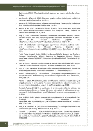 Begoña Rivas Rebaque, Julio César de Cisneros de Britto y Felipe Gertrudix Barrio
Revista Educativa Hekademos, 16, Año VII, Diciembre 2014. [59-68]. ISSN: 1989-3558
© AFOE 2014. Todos los derechos reservados
67
- Gutiérrez, A. (2003). Alfabetización digital. Algo más que razones y teclas. Barcelona:
Gedisa.
- Martín, A. G., & Tyner, K. (2012). Educación para los medios, alfabetización mediática y
competencia digital. Comunicar, 38, 31-39.
- Monereo, C. (2005). Aprender a lo largo y ancho de la vida. Preparando los ciudadanos
de la Infopólis. Aula de innovación Educativa, 138, 7-9.
- Nicolás, M. M. (2011). De la brecha digital a al brecha cívica. Acceso a las tecnologías
de la comunicación y participación ciudadana en la vida pública. Telos: Cuadernos de
comunicación e innovación, 86, 24-36.
- Reig, D. (2013). Estudiantes, autonomía y aprendizaje aumentado: ¿escuelas y docen-
tes como actores clave para otorgar(les) sentido? Encuentro Internacional de Educa-
ción 2012-2013. Fundación Telefónica. Disponible en:
http://www.youtube.com/watch?v=v3ytq9jiCnE, Consultado el 12-02-2014.
- Smith, J. P. (2009). Retos y estrategias para la pertinencia educativa. Altablero, 52. Bo-
gotá: Ministerio de Educación Nacional. Disponible en:
http://www.mineducacion.gov.co/1621/article-210029.html, Consultado el 18-08-
2013.
- Pacific Policy Research Center (2010). 21st Century Skills for Students and Teachers.
Honolulu: Kamehameha Schools, Research & Evaluation Division. Disponi:
http://www.ksbe.edu/spi/PDFS/21%20century%20skills%20full.pdf, Consultado el 30-
05-2013.
- Páez, M. (2005). Participación ciudadana y tecnologías de la información y la comuni-
cación: Hacia una administración pública relacional. Nueva sociedad, 195, 88-101.
- Peña, I. (2010). La red de las personas: cómo internet puede empoderar. Innovación
para el empoderamiento ciudadano a través de las TIC. empodera.org. 59-62.
- Peset, F., Ferrer-Sapena, A., & Subirats-Coll, I. (2011). Open data y Linked open data: su
impacto en el área de bibliotecas y documentación. El profesional de la información,
20(2), 165-174.
- Pizarro, F. (2010). Marco teórico, social e institucional para la innovación social y el
empoderamiento de la ciudadanía. Fundación Cibervoluntarios (eds.). Innovación para
el empoderamiento ciudadano a través de las TIC. empodera.org. 43-50.
- Ramos, L. F., et al. (2012). De la reutilización de la información del sector público a los
portales de datos abiertos en Europa. BiD: textos universitaris de biblioteconomia i do-
cumentació, 29(3). Disponible en: http://bid.ub.edu/29/ramos2.htm, Consultado el 19-
01-2014.
- Reig, D. (2013). Redes Sociales, e-democracia y otros aspectos de la Sociedad de la Par-
ticipación. El Caparazón. Disponible en:
http://www.dreig.eu/caparazon/2013/04/24/redes-sociales-e-democracia/, Consulta-
do el 21-11-2013.
- Soler, P. & Fernández, B. (2010). La Grounded Theory y la investigación cualitativa en
comunicación y marketing. Revista Icono14, 8(2), 203-213.
- Travieso, J. L. & Planella, J. (2008). L'alfabetització digital com a factor d'inclusió social:
una mirada crítica. UOC Papers: revista sobre la societat del coneixement, 6. Disponi-
ble en: http://www.uoc.edu/uocpapers/6/dt/cat/travieso_planella.pdf, Consultado el
30-05-2013.
 