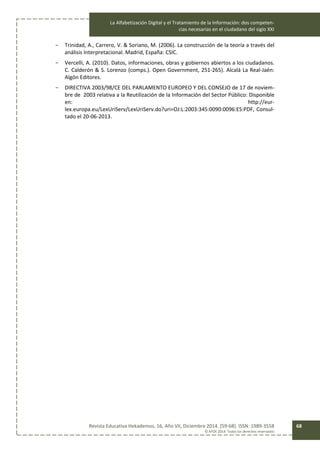 La Alfabetización Digital y el Tratamiento de la Información: dos competen-
cias necesarias en el ciudadano del siglo XXI
Revista Educativa Hekademos, 16, Año VII, Diciembre 2014. [59-68]. ISSN: 1989-3558
© AFOE 2014. Todos los derechos reservados
68
- Trinidad, A., Carrero, V. & Soriano, M. (2006). La construcción de la teoría a través del
análisis Interpretacional. Madrid, España: CSIC.
- Vercelli, A. (2010). Datos, informaciones, obras y gobiernos abiertos a los ciudadanos.
C. Calderón & S. Lorenzo (comps.). Open Government, 251-265). Alcalá La Real-Jaén:
Algón Editores.
- DIRECTIVA 2003/98/CE DEL PARLAMENTO EUROPEO Y DEL CONSEJO de 17 de noviem-
bre de 2003 relativa a la Reutilización de la Información del Sector Público: Disponible
en: http://eur-
lex.europa.eu/LexUriServ/LexUriServ.do?uri=OJ:L:2003:345:0090:0096:ES:PDF, Consul-
tado el 20-06-2013.
 