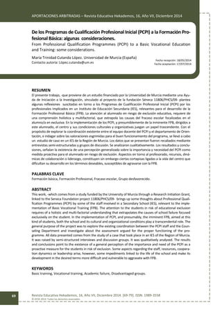 APORTACIONES ARBITRADAS – Revista Educativa Hekademos, 16, Año VII, Diciembre 2014
Revista Educativa Hekademos, 16, Año VII, Diciembre 2014. [69-79]. ISSN: 1989-3558
© AFOE 2014. Todos los derechos reservados
69
De los Programas de Cualificación Profesional Inicial (PCPI) a la Formación Pro-
fesional Básica: algunas consideraciones.
From Professional Qualification Programmes (PCPI) to a Basic Vocational Education
and Training: some considerations.
María Trinidad Cutanda López. Universidad de Murcia (España)
Contacto autoría: López.cutanda@um.es
RESUMEN
El presente trabajo, -que proviene de un estudio financiado por la Universidad de Murcia mediante una Ayu-
da de Iniciación a la Investigación, vinculado al proyecto de la fundación Séneca 11806/PHCS/09- plantea
algunas reflexiones suscitadas en torno a los Programas de Cualificación Profesional Inicial (PCPI) por los
profesionales implicados en un Instituto de Educación Secundaria (IES), relevantes para el desarrollo de la
Formación Profesional Básica (FPB). La atención al alumnado en riesgo de exclusión educativa, requiere de
una comprensión holística y multifactorial, que extrapola las causas del fracaso escolar focalizadas en el
alumno/a en exclusiva. En la implementación de los PCPI, y presumiblemente de la inminente FPB, dirigidos a
este alumnado, el centro y sus condiciones culturales y organizativas juegan un papel trascendente. Con el
propósito de explorar la coordinación existente entre el equipo docente del PCPI y el departamento de Orien-
tación, e indagar sobre las valoraciones esgrimidas para el buen funcionamiento del programa, se llevó a cabo
un estudio de caso en un IES de la Región de Murcia. Los datos que se presentan fueron recabados mediante
entrevistas semi-estructuradas y grupos de discusión. Se analizaron cualitativamente. Los resultados y conclu-
siones, señalan la existencia de una percepción generalizada sobre la importancia y necesidad del PCPI como
medida proactiva para el alumnado en riesgo de exclusión. Aspectos en torno al profesorado, recursos, diná-
micas de colaboración o liderazgo, constituyen sin embargo ciertas cortapisas ligadas a la vida del centro que
dificultan su desarrollo en los términos deseables, susceptibles de agravarse con la FPB.
PALABRAS CLAVE
Formación básica, Formación Profesional, Fracaso escolar, Grupo desfavorecido.
ABSTRACT
This work, -which comes from a study funded by the University of Murcia through a Research Initiation Grant,
linked to the Seneca Foundation project 11806/PHCS/09- brings up some thoughts about Professional Quali-
fication Programmes (PCPI) by some of the staff involved in a Secondary School (IES), relevant to the imple-
mentation of Basic Vocational Training (FPB). The attention to the students in risk of educational exclusion
requires of a holistic and multi-factorial understanding that extrapolates the causes of school failure focused
exclusively on the student. In the implementation of PCPI, and presumably, the imminent FPB, aimed at this
kind of students, both the school and its cultural and organizational conditions play a transcendental role. The
general purpose of the project was to explore the existing coordination between the PCPI staff and the Coun-
seling Department and investigate about the assessment argued for the proper functioning of the pro-
gramme. All data presented comes from the study of a case that took place in an IES of the Region of Murcia.
It was raised by semi-structured interviews and discussion groups. It was qualitatively analyzed. The results
and conclusions point to the existence of a general perception of the importance and need of the PCPI as a
proactive measure for the students in risk of exclusion. Some aspects regarding the staff, resources, coopera-
tion dynamics or leadership arise, however, some impediments linked to the life of the school and make its
development in the desired terms more difficult and vulnerable to aggravate with FPB.
KEYWORDS
Basic training, Vocational training, Academic failure, Disadvantaged groups.
Fecha recepción: 18/05/2014
Fecha aceptación: 17/07/2014
 