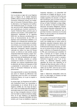 De los Programas de Cualificación Profesional Inicial (PCPI) a la Formación Pro-
fesional Básica: algunas consideraciones
Revista Educativa Hekademos, 16, Año VII, Diciembre 2014. [69-79]. ISSN: 1989-3558
© AFOE 2014. Todos los derechos reservados
70
1. INTRODUCCIÓN.
Con la entrada en vigor de la Ley Orgánica
para la Mejora de la Calidad Educativa
(LOMCE, 2013), la nueva configuración de la
Formación Profesional incluye una modali-
dad, la Formación Profesional Básica, como
la alternativa a los Programas de Cualifica-
ción Profesional Inicial. En concreto, el pri-
mer año de los PCPI -Módulos Obligatorios-
será sustituido por el primer curso de For-
mación Profesional Básica previsto para el
próximo curso escolar, y ésta quedará com-
pletamente implantada en el siguiente
(2015-16). Las diversas consideraciones en
torno al funcionamiento de los PCPI, se
plantean como pertinentes al debate y a la
reflexión en la antesala del inminente cam-
bio, en tanto que un alumnado en condicio-
nes similares, va a transitar hacia una moda-
lidad de formación considerada como una
alternativa “semejante” desde el propósito
rubricado de reducir las tasas de fracaso
escolar. La reforma en este sentido, queda
amparada desde del impulso y mayor reco-
nocimiento a la Formación Profesional y
bajo el principio de flexibilización de trayec-
torias, sin embargo, presenta un cambio
sustancial en relación a la atención a la di-
versidad, con mayores impedimentos para
la obtención del título de Graduado en ESO
y propiciando la continuidad, en su caso,
hacia la Formación Profesional de forma
preeminente.
Una argumentación un poco más detenida,
que pone en relación las diferencias más
sustanciales entre los PCPI y la Formación
Profesional Básica, es la que se expone a
continuación.
En primer lugar, los Programas de Cualifica-
ción Profesional Inicial, son reconocidos y
contemplados en el artículo 30 de la Ley
Orgánica 2/2006, de 3 de mayo de Educa-
ción, como una medida educativa dirigida al
alumnado mayor de 15 años y menor de 21,
que no haya conseguido alcanzar la titula-
ción tras haber cursado la enseñanza obliga-
toria. En lo que respecta a la regulación
autonómica, el Decreto 359/2009, de 30 de
octubre, por el que se establece y regula la
respuesta educativa a la diversidad del
alumnado en la Región de Murcia, se pro-
nuncia en su art. 9 sobre los PCPI como una
medida específica de atención a la diversi-
dad. Constituyen, pues, en cierto modo, una
segunda oportunidad, dirigida a un alumna-
do que al haber finalizado su etapa obliga-
toria sin obtener el título de Graduado en
Educación Secundaria Obligatoria, abando-
na el sistema educativo desprovisto de las
competencias mínimas necesarias que le
permitan transitar e insertarse en el mundo
laboral, lo que les sitúa en una situación de
enorme vulnerabilidad.
Por su parte, la Formación Profesional Bási-
ca queda establecida en la LOMCE (2013),
como una medida para la lucha contra el
abandono educativo temprano dentro del
ámbito de modernización de la Formación
Profesional del Sistema educativo. Se modi-
fica así el artículo 30 de la LOE (2006) para
pasar a referirse a la Propuesta de acceso a
la PFB, para alumnos/as que cumplidos 15
años y menores de 17 hayan cursado el
primer ciclo de Educación Secundaria Obli-
gatoria (ahora de tres cursos) o excepcio-
nalmente el segundo curso. Y por el mo-
mento, sus diferentes aspectos quedan
regulados de forma más específica en el
Proyecto de Real Decreto sobre la FPB, en-
tre los que se destacan diferencias conside-
rables con los PCPI, como las que se reco-
gen en la tabla que se muestra a continua-
ción:
Tabla 1: Diferencias destacables entre los
PCPI y la FPB (según el Proyecto de Real
Decreto). Elaboración Propia.
FORMACIÓN PROFESIONAL
BÁSICA (FPB)
Certificación
Título de Técnico profesional Básico.
Acreditaciones parciales.
Continuidad
sistema educa-
tivo
Acceso a los títulos de Grado Medio.
Acceso a la prueba del título de ESO.
Impartición en
centros.
Obligatoriedad para los centros que
determinen las CCAA
 