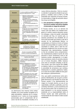 María Trinidad Cutanda López
Revista Educativa Hekademos, 16, Año VII, Diciembre 2014. [69-79]. ISSN: 1989-3558
© AFOE 2014. Todos los derechos reservados
71
Duración
2 cursos académicos (2000 horas) y
tres en el caso de la F.P. Dual.
Tipos de
Módulos
profesionales
- Módulos profesionales.
- Módulo de formación en centros
de trabajo (FCT)
- Módulos comunes académicos
o M. de comunicación y ciencias
sociales (I y II)
o M. de Ciencias aplicadas (I y
II).
- Módulo de integración en compe-
tencias.
Profesorado
(centros de
Secundaria)
- Profesores de las especialidades
de FP del sector público.
- Funcionarios del cuerpo de profe-
sores y catedráticos de Secunda-
ria.
Evaluación.
- Carácter continúo, formativo e
integrador. 2convocatorias anua-
les.
- Por Módulos, y por materias y
bloques que los componen.
PROGRAMAS DE CUALIFICACIÓN PROFESIONAL
INICIAL (PCPI)
Certificación
Certificación Profesional.
Acreditaciones parciales.
Título de Graduado en ESO (2º curso)
Continuidad
sistema educa-
tivo
Acceso a la prueba de FPGM.
Acceso a enseña posobligatoria.
Impartición en
centros.
Posibilidad de solicitud por parte de los
centros a las CCAA.
Duración
1 curso académico, posibilidad de
continuar en 2º curso de módulos
voluntarios.
Tipos de
Módulos
profesionales
Módulos Obligatorios (1º curso)
- -M. específicos profesionales:
incluido el Módulo de FCT)
- M. formativos de carácter general:
M. de competencias básicas; M.
de Formación y Orientación Labo-
ral; y dos M. de libre configura-
ción.
Módulos voluntarios (2º curso: conte-
nidos conducentes al título de ESO.
Profesorado
(centros de
Secundaria)
- Titulación y formación para
impartir enseñanzas FP (art. 95
LOE)
- Funcionario del Cuerpo de maes-
tros de diversos Departamentos
(art. 93 LOE) preferentemente
con experiencia en este tipo de
alumnos.
Evaluación.
- Carácter continúo.
- Por módulos.
Las distinciones más notorias entre ambas
medidas, tal y como quedan recogidas en la
tabla precedente, requieren de su contex-
tualización en el marco en el que quedan
posicionadas para la comprensión del al-
cance real de las novedades incluidas en la
nueva reforma educativa. Esto es, es preci-
so abordar la perspectiva desde la que pro-
gramas y medidas como el PCPI y la FPB
pretenden dar respuesta al fracaso escolar,
y al alumnado en riesgo de exclusión educa-
tiva al que van dirigidas.
1.1.Una perspectiva ecológica para el aná-
lisis de las medidas educativas dirigidas
el alumnado en riesgo de exclusión.
El Fracaso escolar, no es un término de
nuevo cuño que defina una realidad emer-
gente en nuestro sistema educativo actual,
sin embargo, y lejos de quedar solventado
se constata aún hoy, en nuestro país, su
excesiva prevalencia con alrededor de un
tercio del alumnado que finaliza y sale de la
escuela sin los aprendizajes básicos. La
complejidad y el interés en torno al fracaso
escolar son presumibles en cuanto a cifras y
resultados se refiere, pero si bien los ren-
dimientos académicos son una de sus mani-
festaciones más representativas, también
se han de considerar otros comportamien-
tos insatisfactorios desde el punto de vista
personal o social. Fenómenos como el ab-
sentismo escolar, desenganche, o el aban-
dono prematuro, están en estrecha relación
con el mismo (Escudero, 2005). Estamos
pues ante un concepto complejo, el de fra-
caso escolar, que como apunta Sen (2008),
es elástico, tanto en sus enfoques como en
la pluralidad de privaciones que conlleva.
Sintetizando la cuestión podríamos hablar,
en la línea de Escudero (2005) de dos gran-
des enfoques o planteamientos:
Uno, que podría caracterizarse como pers-
pectiva individualista, de una gran y prolon-
gada dominancia, que focaliza las causas del
fracaso escolar y los planteamientos de
riesgo en el propio alumno, ya sea en sus
capacidades, actitudes y aptitudes, ya en los
contextos familiares y socio-económicos de
los que forma parte. No se involucra al sis-
tema educativo ni a los centros escolares,
eludiendo así su responsabilidad sobre el
fracaso escolar que están generando, y
manteniendo de este modo el orden escolar
establecido.
 