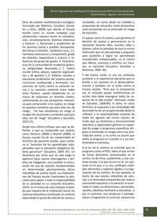 De los Programas de Cualificación Profesional Inicial (PCPI) a la Formación Pro-
fesional Básica: algunas consideraciones
Revista Educativa Hekademos, 16, Año VII, Diciembre 2014. [69-79]. ISSN: 1989-3558
© AFOE 2014. Todos los derechos reservados
72
Otro, de carácter multifactorial o ecológico,
formulado por Martínez, Escudero, Gonzá-
lez y otros, (2004) que aborda el fracaso
escolar como un asunto complejo cuya
comprensión requiere tomar en considera-
ción, simultáneamente, distintas dinámicas
y factores: 1. Personales y académicos de
los alumnos (salud y posibles discapacida-
des físicas y mentales, residencia rural,…) 2.
Familiares (estructura y composición; grado
de cohesión, expectativas y cultura) 3. In-
fluencias del grupo de iguales 4. Caracterís-
ticas de la comunidad de residencia (pobre-
za, peligrosidad, desempleo…) 5. Centro
escolar (clima, apoyos, aspectos organizati-
vos y de gestión) y 6. Políticas sociales y
educativas (ordenación del sistema escolar,
currículum, profesorado y formación, me-
canismos de lucha contra la exclusión so-
cial…) La conexión existente entre todos
estos factores, queda establecida en un
marco de relaciones en distintos niveles,
conformando así una perspectiva interacti-
va para comprender a los sujetos en riesgo
en aquellos contextos que para ellos son de
riesgo: “no hay estudiantes en riesgo al
margen de situaciones y contextos que para
ellos son de riesgo” (Escudero y González,
2013:17).
Desde esta último enfoque que aquí se de-
fiende, y que es compartido por autores
como Ramson, (2000) o Brymer (2000), el
fracaso escolar ha de ser comprendido en
términos de exclusión escolar, pues conlle-
va la “exclusión de los aprendizajes indis-
pensables que la educación obligatoria de-
bería garantizar” (Escudero, 2009: 87). Un
fenómeno por tanto que no sólo exige la
apertura hacia nuevos interrogantes y ám-
bitos de indagación, sino también la articu-
lación de vías de solución fundamentadas
en determinados planteamientos éticos
ineludibles de justicia social. Las implicacio-
nes del fracaso escolar trascienden lo edu-
cativo para apelar a toda la responsabilidad
de la sociedad en su conjunto (Escudero,
2013). En el marco de este enfoque amplia-
do que requiere de la implicación social, los
sistemas educativos constituyen un entorno
clave desde el punto de vista de las causas y
resultados, así como desde las medidas y
propuestas de actuación, tanto preventivas
como proactivas con el alumnado en riesgo
de exclusión.
En países como el nuestro, que garantiza el
derecho de acceso y permanencia en la
educación durante años, muchos niños y
jóvenes sufren la paradoja de que la misma
institución que ha sido pensada y dispuesta
para ayudarles a lograr los aprendizajes
considerados indispensables, es la misma
que fabrica, sanciona y certifica sus fraca-
sos, su exclusión (Escudero, González. y
Martínez,. 2009: 44)
Y del mismo modo, lo son los contextos
escolares y la experiencia educativa que se
brinda a los alumnos en el desencadena-
miento o también, en la lucha contra el
fracaso escolar. “Para que el compromiso
con la inclusión pueda transformarse en
acción, éste debe impregnar todos los as-
pectos de la vida escolar” (Ainscow, citado
en González, 2008:84). O dicho en otros
términos, la respuesta a las necesidades del
alumnado ha de ser proporcionada desde la
reflexión y la responsabilidad conjunta de
todos los agentes del centro escolar, de
modo que sus dinámicas y funcionamiento
educativo y organizativo generen la capaci-
dad de acoger a programas específicos diri-
gidos al alumnado en riesgo como una prio-
ridad del centro, y no como un asunto que
atañe al programa en cuestión o a sus pro-
fesionales en exclusiva.
A la luz de lo anterior se entiende que un
programa como el PCPI, sobre el que se han
de tomar decisiones consensuadas en el
centro, ha de mirar, justamente, a ese con-
texto escolar y lo que ocurre en él. Un con-
texto en el que, a su vez, confluyen múlti-
ples elementos y aspectos ligados a la orga-
nización de los centros. Así por ejemplo, el
hecho de que existan referentes de aten-
ción a la diversidad compartidos por toda la
comunidad educativa o la atención al alum-
nado en todas sus dimensiones -personales,
sociales, afectivas, familiares y educativas- o
por el contrario, una tendencia a homoge-
neizar y fragmentar el currículo, estructuras
 