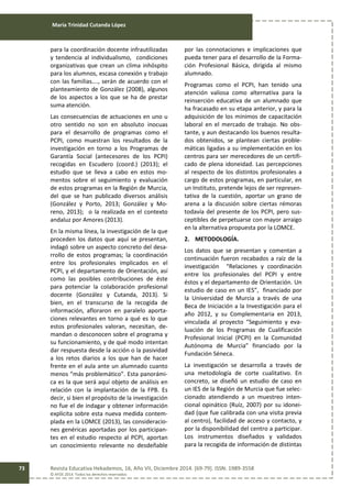 María Trinidad Cutanda López
Revista Educativa Hekademos, 16, Año VII, Diciembre 2014. [69-79]. ISSN: 1989-3558
© AFOE 2014. Todos los derechos reservados
73
para la coordinación docente infrautilizadas
y tendencia al individualismo, condiciones
organizativas que crean un clima inhóspito
para los alumnos, escasa conexión y trabajo
con las familias…., serán de acuerdo con el
planteamiento de González (2008), algunos
de los aspectos a los que se ha de prestar
suma atención.
Las consecuencias de actuaciones en uno u
otro sentido no son en absoluto inocuas
para el desarrollo de programas como el
PCPI, como muestran los resultados de la
investigación en torno a los Programas de
Garantía Social (antecesores de los PCPI)
recogidas en Escudero (coord.) (2013); el
estudio que se lleva a cabo en estos mo-
mentos sobre el seguimiento y evaluación
de estos programas en la Región de Murcia,
del que se han publicado diversos análisis
(González y Porto, 2013; González y Mo-
reno, 2013); o la realizada en el contexto
andaluz por Amores (2013).
En la misma línea, la investigación de la que
proceden los datos que aquí se presentan,
indagó sobre un aspecto concreto del desa-
rrollo de estos programas; la coordinación
entre los profesionales implicados en el
PCPI, y el departamento de Orientación, así
como las posibles contribuciones de éste
para potenciar la colaboración profesional
docente (González y Cutanda, 2013). Si
bien, en el transcurso de la recogida de
información, afloraron en paralelo aporta-
ciones relevantes en torno a qué es lo que
estos profesionales valoran, necesitan, de-
mandan o desconocen sobre el programa y
su funcionamiento, y de qué modo intentan
dar respuesta desde la acción o la pasividad
a los retos diarios a los que han de hacer
frente en el aula ante un alumnado cuanto
menos “más problemático”. Esta panorámi-
ca es la que será aquí objeto de análisis en
relación con la implantación de la FPB. Es
decir, si bien el propósito de la investigación
no fue el de indagar y obtener información
explícita sobre esta nueva medida contem-
plada en la LOMCE (2013), las consideracio-
nes genéricas aportadas por los participan-
tes en el estudio respecto al PCPI, aportan
un conocimiento relevante no desdeñable
por las connotaciones e implicaciones que
pueda tener para el desarrollo de la Forma-
ción Profesional Básica, dirigida al mismo
alumnado.
Programas como el PCPI, han tenido una
atención valiosa como alternativa para la
reinserción educativa de un alumnado que
ha fracasado en su etapa anterior, y para la
adquisición de los mínimos de capacitación
laboral en el mercado de trabajo. No obs-
tante, y aun destacando los buenos resulta-
dos obtenidos, se plantean ciertas proble-
máticas ligadas a su implementación en los
centros para ser merecedores de un certifi-
cado de plena idoneidad. Las percepciones
al respecto de los distintos profesionales a
cargo de estos programas, en particular, en
un Instituto, pretende lejos de ser represen-
tativa de la cuestión, aportar un grano de
arena a la discusión sobre ciertas rémoras
todavía del presente de los PCPI, pero sus-
ceptibles de perpetuarse con mayor arraigo
en la alternativa propuesta por la LOMCE.
2. METODOLOGÍA.
Los datos que se presentan y comentan a
continuación fueron recabados a raíz de la
investigación “Relaciones y coordinación
entre los profesionales del PCPI y entre
éstos y el departamento de Orientación. Un
estudio de caso en un IES”, financiado por
la Universidad de Murcia a través de una
Beca de Iniciación a la Investigación para el
año 2012, y su Complementaria en 2013,
vinculada al proyecto “Seguimiento y eva-
luación de los Programas de Cualificación
Profesional Inicial (PCPI) en la Comunidad
Autónoma de Murcia” financiado por la
Fundación Séneca.
La investigación se desarrolla a través de
una metodología de corte cualitativo. En
concreto, se diseñó un estudio de caso en
un IES de la Región de Murcia que fue selec-
cionado atendiendo a un muestreo inten-
cional opinático (Ruíz, 2007) por su idonei-
dad (que fue calibrada con una visita previa
al centro), facilidad de acceso y contacto, y
por la disponibilidad del centro a participar.
Los instrumentos diseñados y validados
para la recogida de información de distintas
 