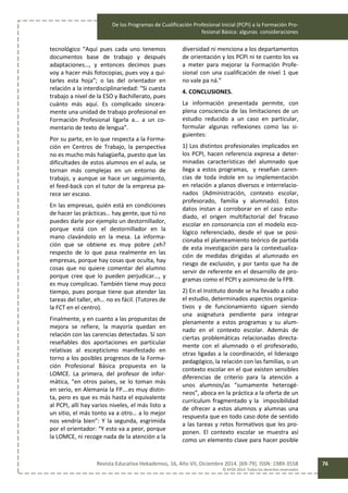 De los Programas de Cualificación Profesional Inicial (PCPI) a la Formación Pro-
fesional Básica: algunas consideraciones
Revista Educativa Hekademos, 16, Año VII, Diciembre 2014. [69-79]. ISSN: 1989-3558
© AFOE 2014. Todos los derechos reservados
76
tecnológico “Aquí pues cada uno tenemos
documentos base de trabajo y después
adaptaciones…, y entonces decimos pues
voy a hacer más fotocopias, pues voy a qui-
tarles esta hoja”; o las del orientador en
relación a la interdisciplinariedad: “Si cuesta
trabajo a nivel de la ESO y Bachillerato, pues
cuánto más aquí. Es complicado sincera-
mente una unidad de trabajo profesional en
Formación Profesional ligarla a… a un co-
mentario de texto de lengua”.
Por su parte, en lo que respecta a la Forma-
ción en Centros de Trabajo, la perspectiva
no es mucho más halagüeña, puesto que las
dificultades de estos alumnos en el aula, se
tornan más complejas en un entorno de
trabajo, y aunque se hace un seguimiento,
el feed-back con el tutor de la empresa pa-
rece ser escaso.
En las empresas, quién está en condiciones
de hacer las prácticas… hay gente, que tú no
puedes darle por ejemplo un destornillador,
porque está con el destornillador en la
mano clavándolo en la mesa. La informa-
ción que se obtiene es muy pobre ¿eh?
respecto de lo que pasa realmente en las
empresas, porque hay cosas que oculta, hay
cosas que no quiere comentar del alumno
porque cree que lo pueden perjudicar…, y
es muy complicao. También tiene muy poco
tiempo, pues porque tiene que atender las
tareas del taller, eh… no es fácil. (Tutores de
la FCT en el centro).
Finalmente, y en cuanto a las propuestas de
mejora se refiere, la mayoría quedan en
relación con las carencias detectadas. Sí son
reseñables dos aportaciones en particular
relativas al escepticismo manifestado en
torno a los posibles progresos de la Forma-
ción Profesional Básica propuesta en la
LOMCE. La primera, del profesor de infor-
mática, “en otros países, se lo toman más
en serio, en Alemania la FP….es muy distin-
ta, pero es que es más hasta el equivalente
al PCPI, allí hay varios niveles, el más listo a
un sitio, el más tonto va a otro… a lo mejor
nos vendría bien”: Y la segunda, esgrimida
por el orientador: “Y esto va a peor, porque
la LOMCE, ni recoge nada de la atención a la
diversidad ni menciona a los departamentos
de orientación y los PCPI ni te cuento los va
a meter para mejorar la Formación Profe-
sional con una cualificación de nivel 1 que
no vale pa ná.”
4. CONCLUSIONES.
La información presentada permite, con
plena consciencia de las limitaciones de un
estudio reducido a un caso en particular,
formular algunas reflexiones como las si-
guientes:
1) Los distintos profesionales implicados en
los PCPI, hacen referencia expresa a deter-
minadas características del alumnado que
llega a estos programas, y reseñan caren-
cias de toda índole en su implementación
en relación a planos diversos e interrelacio-
nados (Administración, contexto escolar,
profesorado, familia y alumnado). Estos
datos instan a corroborar en el caso estu-
diado, el origen multifactorial del fracaso
escolar en consonancia con el modelo eco-
lógico referenciado, desde el que se posi-
cionaba el planteamiento teórico de partida
de esta investigación para la contextualiza-
ción de medidas dirigidas al alumnado en
riesgo de exclusión, y por tanto que ha de
servir de referente en el desarrollo de pro-
gramas como el PCPI y asimismo de la FPB.
2) En el Instituto donde se ha llevado a cabo
el estudio, determinados aspectos organiza-
tivos y de funcionamiento siguen siendo
una asignatura pendiente para integrar
plenamente a estos programas y su alum-
nado en el contexto escolar. Además de
ciertas problemáticas relacionadas directa-
mente con el alumnado o el profesorado,
otras ligadas a la coordinación, el liderazgo
pedagógico, la relación con las familias, o un
contexto escolar en el que existen sensibles
diferencias de criterio para la atención a
unos alumnos/as “sumamente heterogé-
neos”, aboca en la práctica a la oferta de un
currículum fragmentado y la imposibilidad
de ofrecer a estos alumnos y alumnas una
respuesta que en todo caso dote de sentido
a las tareas y retos formativos que les pro-
ponen. El contexto escolar se muestra así
como un elemento clave para hacer posible
 