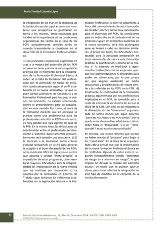 María Trinidad Cutanda López
Revista Educativa Hekademos, 16, Año VII, Diciembre 2014. [69-79]. ISSN: 1989-3558
© AFOE 2014. Todos los derechos reservados
77
la integración de los PCPI en la dinámica de
la institución escolar o por el contrario man-
tener una perspectiva de guetización en
torno a los mismos. Estos resultados que
inciden en la importancia de las condiciones
organizativas del centro en el caso de los
PCPI, probablemente también serán un
aspecto trascendente a considerar en el
desarrollo de la Formación Profesional bási-
ca.
3) Las principales propuestas esgrimidas en
aras a la mejora del desarrollo de los PCPI
no parecen tener presencia en la regulación
prevista por el momento para la implanta-
ción de la Formación Profesional Básica. A
saber: a) La falta de formación del profeso-
rado con el alumnado en riesgo de exclu-
sión queda perpetuada según el perfil esta-
blecido en la nueva alternativa, ya que si-
guen siendo profesores de Secundaria y de
Formación Profesional para los que, al me-
nos de momento, no existen recomenda-
ciones ni prescripciones para su capacita-
ción en este sentido. Por tanto, el tema de
la formación docente que en principio se
plantea como una problemática para los
profesionales adscritos al PCPI en el centro,
es muy posible que siga vigente en caso de
la FPB. En la misma línea, las dificultades de
coordinación entre el profesorado pertene-
ciente a distintos departamentos presumi-
blemente será también una constante. b) Si
la atención a la diversidad como criterio
esencial compartido en el IES para generar
la acogida y el buen desarrollo de los PCPI,
se ha mostrado difícil de lograr en un centro
que apuesta y solicita “motu proprio” la
impartición de estos programas, cabe aven-
turar mayores dificultades ante la obligato-
riedad de implantación de la nueva medida
que los sustituye por imposición. c) La
apuesta por la Formación en Centros de
Trabajo sigue teniendo los referentes esta-
blecidos en la legislación relativa a la For-
mación Profesional. Si bien se argumenta a
favor del reconocimiento de esta formación
de carácter práctico como muy conveniente
para el alumnado del PCPI, las condiciones
para su desarrollo en el contexto real de las
empresas siguen sin referentes explícitos en
la nueva normativa: será más prolongada
pero se llevará a cabo en términos simila-
res. A priori por tanto, las dificultades des-
tacadas para la adecuada preparación de
estos alumnos/as de cara a esta formación
práctica, la planificación y diseño de la mis-
ma, o la ausencia de feed-back y segui-
miento constructivo con las empresas, que-
dan sin recomendaciones ni directrices para
poder ser solventadas, por lo que parece
ser que seguirá existiendo un cierto
desacuerdo y problemáticas de índole simi-
lar a las referidas en los PCPI, en la FPB. d)
Finalmente, la continuidad de la formación
práctica argumentada por los profesionales
implicados en el PCPI, se consolida pero a
costa de eliminar la vía directa de acceso al
título de la ESO. Con ello, se da respuesta a
la diferenciación de “itinerarios” argumen-
tada de forma irónica por algún docente
“para los más listos y los más tontos” por lo
que la atención a la diversidad parece retro-
ceder hacia el “etiquetado” y a un “enfo-
que del fracaso escolar personalizado”.
En síntesis, una nueva reforma que parece
no haber mirado al “proceso” para llegar a
los “resultados”. En la línea de lo argumen-
tado cabría pensar que con la implantación
de la nueva Formación Profesional Básica en
los Institutos, algunos de estos centros se-
guirán inevitablemente siendo “contextos
de riesgo para alumnos en riesgo”, lo que
implica no desviar la mirada del contexto
escolar, de modo que se puedan aportar
claves para hacer efectiva la integración de
este tipo de medidas en el conjunto de la
institución escolar.
 