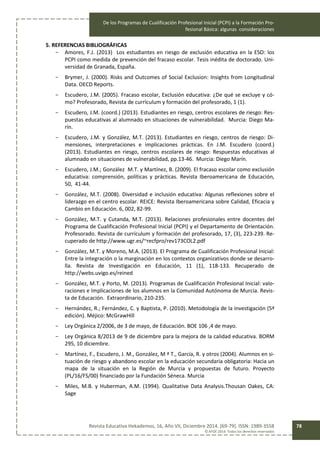 De los Programas de Cualificación Profesional Inicial (PCPI) a la Formación Pro-
fesional Básica: algunas consideraciones
Revista Educativa Hekademos, 16, Año VII, Diciembre 2014. [69-79]. ISSN: 1989-3558
© AFOE 2014. Todos los derechos reservados
78
5. REFERENCIAS BIBLIOGRÁFICAS
- Amores, F.J. (2013) Los estudiantes en riesgo de exclusión educativa en la ESO: los
PCPI como medida de prevención del fracaso escolar. Tesis inédita de doctorado. Uni-
versidad de Granada, España.
- Brymer, J. (2000). Risks and Outcomes of Social Exclusion: Insights from Longitudinal
Data. OECD Reports.
- Escudero, J.M. (2005). Fracaso escolar, Exclusión educativa: ¿De qué se excluye y có-
mo? Profesorado, Revista de currículum y formación del profesorado, 1 (1).
- Escudero, J.M. (coord.) (2013). Estudiantes en riesgo, centros escolares de riesgo: Res-
puestas educativas al alumnado en situaciones de vulnerabilidad. Murcia: Diego Ma-
rín.
- Escudero, J.M. y González, M.T. (2013). Estudiantes en riesgo, centros de riesgo: Di-
mensiones, interpretaciones e implicaciones prácticas. En J.M. Escudero (coord.)
(2013). Estudiantes en riesgo, centros escolares de riesgo: Respuestas educativas al
alumnado en situaciones de vulnerabilidad, pp.13-46. Murcia: Diego Marín.
- Escudero, J.M.; González M.T. y Martínez, B. (2009). El fracaso escolar como exclusión
educativa: comprensión, políticas y prácticas. Revista Iberoamericana de Educación,
50, 41-44.
- González, M.T. (2008). Diversidad e inclusión educativa: Algunas reflexiones sobre el
liderazgo en el centro escolar. REICE: Revista Iberoamericana sobre Calidad, Eficacia y
Cambio en Educación. 6, 002, 82-99.
- González, M.T. y Cutanda, M.T. (2013). Relaciones profesionales entre docentes del
Programa de Cualificación Profesional Inicial (PCPI) y el Departamento de Orientación.
Profesorado. Revista de currículum y formación del profesorado, 17, (3), 223-239. Re-
cuperado de http://www.ugr.es/~recfpro/rev173COL2.pdf
- González, M.T. y Moreno, M.A. (2013). El Programa de Cualificación Profesional Inicial:
Entre la integración o la marginación en los contextos organizativos donde se desarro-
lla. Revista de Investigación en Educación, 11 (1), 118-133. Recuperado de
http://webs.uvigo.es/reined
- González, M.T. y Porto, M. (2013). Programas de Cualificación Profesional Inicial: valo-
raciones e Implicaciones de los alumnos en la Comunidad Autónoma de Murcia. Revis-
ta de Educación. Extraordinario, 210-235.
- Hernández, R.; Fernández, C. y Baptista, P. (2010). Metodología de la investigación (5ª
edición). Méjico: McGrawHill
- Ley Orgánica 2/2006, de 3 de mayo, de Educación. BOE 106 ,4 de mayo.
- Ley Orgánica 8/2013 de 9 de diciembre para la mejora de la calidad educativa. BORM
295, 10 diciembre.
- Martínez, F., Escudero, J. M., González, M ª T., García, R. y otros (2004). Alumnos en si-
tuación de riesgo y abandono escolar en la educación secundaria obligatoria: Hacia un
mapa de la situación en la Región de Murcia y propuestas de futuro. Proyecto
(PL/16/FS/00) financiado por la Fundación Séneca. Murcia
- Miles, M.B. y Huberman, A.M. (1994). Qualitative Data Analysis.Thousan Oakes, CA:
Sage
 