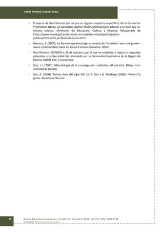 María Trinidad Cutanda López
Revista Educativa Hekademos, 16, Año VII, Diciembre 2014. [69-79]. ISSN: 1989-3558
© AFOE 2014. Todos los derechos reservados
79
- Proyecto de Real Decreto por el que se regulan aspectos específicos de la Formación
Profesional Básica, se aprueban catorce títulos profesionales básicos y se fijan sus cu-
rrículos básicos. Ministerio de Educación, Cultura y Deporte. Recuperado de
https://www.mecd.gob.es/servicios-al-ciudadano-mecd/participacion-
publica/formacion-profesional-basica.html
- Ramson, S. (2000). Le Nouvel apprentissage au service de l´insertion: vers une gouver-
nance communitaire dans les zones d´action éducative. OCDE.
- Real Decreto 359/2009 e 30 de octubre, por el que se establece y regula la respuesta
educativa a la diversidad del alumnado en la Comunidad Autónoma de la Región de
Murcia. BORM 254, 3 noviembre.
- Ruiz, J.I. (2007). Metodología de la investigación cualitativa (4ª edición). Bilbao: Uni-
versidad de Deusto.
- Sen, A. (2008). Temas clase del siglo XXI. En A. Sen y B. Kliksberg (2008). Primero la
gente. Barcelona: Deusto.
 
