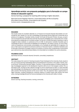 NOTAS Y EXPERIENCIAS – Revista Educativa Hekademos, 16, Año VII, Diciembre 2014
Revista Educativa Hekademos, 16, Año VII, Diciembre 2014. [83-90]. ISSN: 1989-3558
© AFOE 2014. Todos los derechos reservados
83
Aprendizaje-servicio: una propuesta pedagógica para la formación en compe-
tencias en educación superior.
Service-learning: a proposal for teaching skills training in higher education.
María del Carmen Pegalajar Palomino. Universidad Católica de Murcia (España)
África María Cámara Estrella. Universidad de Jaén (España)
Contacto autoría: mdcpegalajar@ucam.edu
RESUMEN
Este estudio analiza los resultados obtenidos en un Proyecto de Innovación Docente desarrollado en la Uni-
versidad de Jaén, basado en el uso de la metodología de Aprendizaje-Servicio (ApS) para el desarrollo de las
prácticas en la asignatura “Sociedad, Familia y Escuela” del Grado de Educación Primaria. Así pues, se exami-
nan las percepciones del alumnado hacia este tipo de propuesta pedagógica para el desarrollo de las compe-
tencias genéricas establecidas en el contexto europeo. Se trata de un estudio descriptivo, llevándose a cabo la
recogida de datos mediante un cuestionario ad hoc (n=194). Se demuestran resultados favorables para la
metodología de ApS en el desarrollo de habilidades de investigación y de trabajo en grupo, así como el desa-
rrollo de competencias instrumentales contempladas en los resultados de aprendizaje de la asignatura. Así
pues, el ApS supone una experiencia de buenas prácticas en Educación Superior, resultando motivadora para
el alumnado universitario al conjugar la teoría con la práctica y la acción social, compartiendo el conocimiento
que se deriva de las clases teóricas desarrolladas en la Universidad con la realidad en los centros educativos.
PALABRAS CLAVE
Aprendizaje-Servicio, Innovación docente, formación, comunidad, competencias.
ABSTRACT
This study analyzes the results of a Teaching Innovation Project developed at the University of Jaén, based on
the use of service-learning methodology (ApS) for the development of practices in the subject "Society, Fami-
ly and School" of Elementary Education degree. Therefore, it is discussed perceptions of students towards this
type of pedagogical approach to the development of generic skills set out in the European context. This is a
descriptive study, carrying out data collection through an ad hoc questionnaire (n=194). It is show favorable
ApS methodology in the development of research skills and group work and the development of instrumental
skills covered in the learning outcomes of the course results. Thus, the experience ApS is a good practice in
higher education, resulting motivating for university students to combine theory with practice and social
action, sharing knowledge derived from lectures developed at the University with reality in schools.
KEYWORDS
Service Learning, Teaching Innovation, training, community.
Fecha recepción: 03/05/2014
Fecha aceptación: 17/07/2014
 