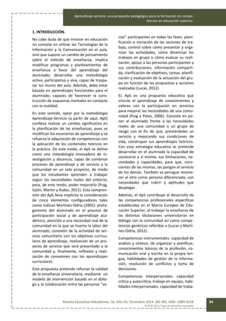 Aprendizaje-servicio: una propuesta pedagógica para la formación en compe-
tencias en educación superior.
Revista Educativa Hekademos, 16, Año VII, Diciembre 2014. [83-90]. ISSN: 1989-3558
© AFOE 2014. Todos los derechos reservados
84
1. INTRODUCCIÓN.
No cabe duda de que innovar en educación
no consiste en utilizar las Tecnologías de la
Información y la Comunicación en el aula,
sino que supone un cambio de pensamiento
sobre el método de enseñanza. Implica
modificar programas y planteamientos de
enseñanza a favor del aprendizaje del
alumnado; desarrollar una metodología
activa, participativa y viva, capaz de traspa-
sar los muros del aula. Además, debe estar
basada en aprendizajes funcionales para el
alumnado, capaces de favorecer la cons-
trucción de esquemas mentales en contacto
con la realidad.
En este sentido, optar por la metodología
Aprendizaje-Servicio (a partir de aquí, ApS)
conlleva realizar un cambio significativo en
la planificación de las enseñanzas, pues se
modifican los escenarios de aprendizaje y se
refuerza la adquisición de competencias con
la aplicación de los contenidos teóricos en
la práctica. De este modo, el ApS se define
como una metodología innovadora de in-
vestigación y docencia, capaz de combinar
procesos de aprendizaje y de servicio a la
comunidad en un solo proyecto, de modo
que los estudiantes aprenden a trabajar
según las necesidades reales del entorno,
para, de este modo, poder mejorarlo (Puig,
Gijón, Martin y Rubio, 2011). Esta compren-
sión del ApS lleva implícita la consideración
de cinco elementos configuradores tales
como indican Martínez-Odría (2005): prota-
gonismo del alumnado en el proceso de
participación social y de aprendizaje aca-
démico, atención a una necesidad real de la
comunidad en la que se inserta la labor del
alumnado, conexión de la actividad de ser-
vicio comunitario con los objetivos curricu-
lares de aprendizaje, realización de un pro-
yecto de servicio que será presentado a la
comunidad y, finalmente, reflexión y reali-
zación de conexiones con los aprendizajes
curriculares.
Esta propuesta pretende reforzar la calidad
de la enseñanza universitaria, mediante un
modelo de intervención basado en el diálo-
go y la colaboración entre las personas “so-
cias” participantes en todas las fases: plani-
ficación e iniciación de las sesiones de tra-
bajo, control sobre cómo presentar y orga-
nizar las actividades, cómo dinamizar los
trabajos en grupo o cómo evaluar su reali-
zación, apoyo a las personas participantes y
sus contribuciones, información comparti-
da, clarificación de objetivos, tareas, planifi-
cación y evaluación de la actuación del gru-
po en función de las propuestas y acciones
realizadas (Lucas, 2012).
EL ApS es una propuesta educativa que
vincula el aprendizaje de conocimientos y
valores con la participación en servicios
para mejorar las necesidades de una comu-
nidad (Puig y Palos, 2006). Consiste en po-
ner al alumnado frente a las necesidades
reales de una comunidad o un grupo de
riesgo con el fin de que, prestándoles un
servicio y mejorando sus condiciones de
vida, construyan sus aprendizajes teóricos.
Con esta estrategia educativa se pretende
desarrollar en el alumnado la capacidad de
conocerse a sí mismo, sus limitaciones, ne-
cesidades y capacidades, para que, cons-
cientes de las mismas, las pongan al servicio
de los demás. También se persigue recono-
cer al otro como persona diferenciada, con
necesidades que cubrir y aptitudes que
desplegar.
Además, el ApS contribuye al desarrollo de
las competencias profesionales específicas
establecidas en el Marco Europeo de Edu-
cación Superior, al trabajar la enseñanza de
las distintas titulaciones universitarias en
diálogo con la comunidad así como compe-
tencias genéricas referidas a (Lucas y Martí-
nez-Odría, 2012):
Competencias instrumentales: capacidad de
análisis y síntesis, de organizar y planificar,
conocimientos básicos de la profesión, co-
municación oral y escrita en la propia len-
gua, habilidades de gestión de la informa-
ción, resolución de conflictos y toma de
decisiones.
Competencias interpersonales: capacidad
crítica y autocrítica, trabajo en equipo, habi-
lidades interpersonales, capacidad de traba-
 