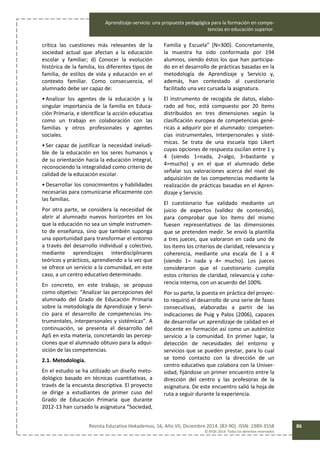 Aprendizaje-servicio: una propuesta pedagógica para la formación en compe-
tencias en educación superior.
Revista Educativa Hekademos, 16, Año VII, Diciembre 2014. [83-90]. ISSN: 1989-3558
© AFOE 2014. Todos los derechos reservados
86
crítica las cuestiones más relevantes de la
sociedad actual que afectan a la educación
escolar y familiar; d) Conocer la evolución
histórica de la familia, los diferentes tipos de
familia, de estilos de vida y educación en el
contexto familiar. Como consecuencia, el
alumnado debe ser capaz de:
•Analizar los agentes de la educación y la
singular importancia de la familia en Educa-
ción Primaria, e identificar la acción educativa
como un trabajo en colaboración con las
familias y otros profesionales y agentes
sociales.
•Ser capaz de justificar la necesidad ineludi-
ble de la educación en los seres humanos y
de su orientación hacia la educación integral,
reconociendo la integralidad como criterio de
calidad de la educación escolar.
•Desarrollar los conocimientos y habilidades
necesarias para comunicarse eficazmente con
las familias.
Por otra parte, se considera la necesidad de
abrir al alumnado nuevos horizontes en los
que la educación no sea un simple instrumen-
to de enseñanza, sino que también suponga
una oportunidad para transformar el entorno
a través del desarrollo individual y colectivo,
mediante aprendizajes interdisciplinares
teóricos y prácticos, aprendiendo a la vez que
se ofrece un servicio a la comunidad, en este
caso, a un centro educativo determinado.
En concreto, en este trabajo, se propuso
como objetivo: “Analizar las percepciones del
alumnado del Grado de Educación Primaria
sobre la metodología de Aprendizaje y Servi-
cio para el desarrollo de competencias ins-
trumentales, interpersonales y sistémicas”. A
continuación, se presenta el desarrollo del
ApS en esta materia, concretando las percep-
ciones que el alumnado obtuvo para la adqui-
sición de las competencias.
2.1. Metodología.
En el estudio se ha utilizado un diseño meto-
dológico basado en técnicas cuantitativas, a
través de la encuesta descriptiva. El proyecto
se dirige a estudiantes de primer cuso del
Grado de Educación Primaria que durante
2012-13 han cursado la asignatura “Sociedad,
Familia y Escuela” (N=300). Concretamente,
la muestra ha sido conformada por 194
alumnos, siendo éstos los que han participa-
do en el desarrollo de prácticas basadas en la
metodología de Aprendizaje y Servicio y,
además, han contestado al cuestionario
facilitado una vez cursada la asignatura.
El instrumento de recogida de datos, elabo-
rado ad hoc, está compuesto por 20 ítems
distribuidos en tres dimensiones según la
clasificación europea de competencias gené-
ricas a adquirir por el alumnado: competen-
cias instrumentales, interpersonales y sisté-
micas. Se trata de una escuela tipo Likert
cuyas opciones de respuesta oscilan entre 1 y
4 (siendo 1=nada, 2=algo, 3=bastante y
4=mucho) y en el que el alumnado debe
señalar sus valoraciones acerca del nivel de
adquisición de las competencias mediante la
realización de prácticas basadas en el Apren-
dizaje y Servicio.
El cuestionario fue validado mediante un
juicio de expertos (validez de contenido),
para comprobar que los ítems del mismo
fuesen representativos de las dimensiones
que se pretenden medir. Se envió la plantilla
a tres jueces, que valoraron en cada uno de
los ítems los criterios de claridad, relevancia y
coherencia, mediante una escala de 1 a 4
(siendo 1= nada y 4= mucho). Los jueces
consideraron que el cuestionario cumplía
estos criterios de claridad, relevancia y cohe-
rencia interna, con un acuerdo del 100%.
Por su parte, la puesta en práctica del proyec-
to requirió el desarrollo de una serie de fases
consecutivas, elaboradas a partir de las
indicaciones de Puig y Palos (2006), capaces
de desarrollar un aprendizaje de calidad en el
docente en formación así como un auténtico
servicio a la comunidad. En primer lugar, la
detección de necesidades del entorno y
servicios que se pueden prestar, para lo cual
se tomó contacto con la dirección de un
centro educativo que colabora con la Univer-
sidad, fijándose un primer encuentro entre la
dirección del centro y las profesoras de la
asignatura. De este encuentro salió la hoja de
ruta a seguir durante la experiencia.
 