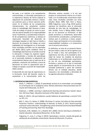 María del Carmen Pegalajar Palomino y África María Cámara Estrella
Revista Educativa Hekademos, 16, Año VII, Diciembre 2014. [83-90]. ISSN: 1989-3558
© AFOE 2014. Todos los derechos reservados
89
Así pues, y en relación a las competencias
instrumentales, el alumnado participante en
la experiencia destaca de forma especial la
adquisición de contenidos teóricos y destre-
zas prácticas para su futuro ejercicio profe-
sional. En el ámbito de las competencias
interpersonales, los estudiantes resaltan
cómo la metodología ApS favorece el desa-
rrollo de trabajo en grupo así como la asun-
ción de valores basados en la responsabilidad
social. Finalmente, y considerando el desarro-
llo de competencias sistémicas, se destaca la
repercusión favorable del desarrollo de
estrategias basadas en ApS hacia el diseño y
dirección de proyectos de trabajo así como
habilidades de investigación en el alumnado.
Estos resultados coinciden con los aportados
por Batlle (2011) quien establece cómo la
metodología ApS favorece el sentido social de
la educación e integra los aspectos cogniti-
vos, actitudinales y morales del aprendizaje
en el alumnado mediante la adquisición de
conocimientos básicos para el ejercicio de la
profesión, resolución de conflictos y toma de
decisiones así como la capacitación para el
trabajo en equipo y asunción de responsabili-
dades sociales.
El desarrollo de este tipo de experiencias en
la formación inicial del docente mejora la
autoestima y la comunicación entre los
diferentes actores sociales, a la vez que
propicia el conocimiento interno en el alum-
nado y en el profesorado universitario impli-
cado. Estos resultados coinciden con otros
estudios (Root, 2005; Bell, Horn y Roxas,
2008; Folgueiras, Luna y Puig, 2013) quiénes
expresan los beneficios para el alumnado
derivado de este tipo de metodología. En
este sentido, Furco y Billing (2002) indican
que en las personas en formación, el ApS
puede aumentar su rendimiento, desarrollar
conocimientos conceptuales y competencias,
motivar para la asistencia a clases, propor-
cionar mayor participación en la comunidad y
responsabilidad ciudadana y el compromiso
con el servicio comunitario.
En definitiva, se trata de un proyecto favora-
ble para todos y cada uno de los agentes que,
de un modo u otro, han participado en la
experiencia. Con ello, se ha revelado la nece-
sidad de revisar los modelos de docencia
tradicionales en el profesorado universitario
en pro de una metodología participativa,
formativa y práctica en la que el alumnado
pueda adquirir el conocimiento de su futura
actividad profesional a partir del contacto
directo con la realidad educativa, dando
respuesta a las necesidades y demandas de
los agentes educativos implicados.
5. REFERENCIAS BIBLIOGRÁFICAS
- Amat, F. y Moliner, L. (2010). El aprendizaje servicio en la universidad: una estrategia
en la formación de la ciudadanía crítica. Revista electrónica Interuniversitaria de For-
mación del Profesorado, 13, 69-77.
- Anderson, J. (2000). Learning in deed:service-learning and preservice teacher educa-
tion. ECS Issue Paper. Education Comission of the States: Denver.
- Batlle, R. (2011). ¿De qué hablamos cuando hablamos de aprendizaje y servicio? Críti-
ca, 972, 1-6.
- Bell, C., Horn, B. y Roxas, K. (2008). We Know it`s service, but what are they learning?
Preservice Teachers` understandings of diversity. En Butin, D. (Ed.). Service-Learning
and Social Justice Education. Strengthening Justice-Oriented Community Based Models
of Teaching and Learning. New York: Routledge.
- Buchanan, A.M., Baldwin, S.C. y Rudisill, M.E. (2002). Service learning as scholarhip in
teacher education. Educational Researcher, 31 (5), 30-36
- Folgueiras, P., Luna, E. y Puig, G. (2013). Aprendizaje y servicio: estudio del grado de
satisfacción de estudiantes universitarios. Revista de Educación, En prensa.
 