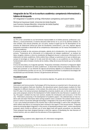 APORTACIONES ARBITRADAS – Revista Educativa Hekademos, 16, Año VII, Diciembre 2014
Revista Educativa Hekademos, 16, Año VII, Diciembre 2014. [9-16]. ISSN: 1989-3558
© AFOE 2014. Todos los derechos reservados
9
Integración de las TIC en la escritura académica: competencia informacional y
hábitos de búsqueda.
ICT integration in academic writing: Information competency and search habits.
Montserrat Casanovas Catalá. Universitat de Lleida (España)
Juan Francisco Campos Menchón. Universitat de Lleida (España)
Contacto autoría: m.casanovas@didesp.udl.cat
RESUMEN
Las TIC se han convertido en una herramienta imprescindible en el ámbito personal, profesional y aca-
démico y, consecuentemente, el sistema educativo debe formar en su uso en los distintos ámbitos. En
este contexto, este artículo pretende, por una parte, analizar el papel que las TIC desempeñan en los
procesos de elaboración textual por parte de estudiantes universitarios y, por otra, exponer algunas
propuestas orientadas al desarrollo de las competencias relacionadas con las nuevas literacidades en la
escritura académica.
El artículo se divide en dos secciones principales, además de la introducción y las conclusiones. En la
primera, “Tratamiento de la información en la elaboración de trabajos académicos”, se analizan los
datos recogidos relativos a cómo los estudiantes de Magisterio buscan y seleccionan información en la
elaboración de textos académicos. Dicho análisis lleva a dibujar un panorama en el que se detecta que,
aunque la tecnología se integre en la vida social del alum-nado, su uso académico es muy limitado y
fundamentado sobre el empleo intuitivo de los medios, reflejo de la escasa formación que se ha recibido
al respecto.
A la luz de estos datos, en el segundo apartado, “Propuestas orientadas a fomentar la integración digital
en el proceso de elaboración de textos académicos”, se desarrollan diversas propuestas didácticas dise-
ñadas para promover un uso eficiente de algunas herramientas digitales en la elaboración de textos e
incluir procedimientos acordes con ese uso, con la finalidad de fomentar la competencia tecnológica del
estudiantado que está llamado a formar a las generaciones del futuro.
PALABRAS CLAVE
Textos académicos, escritura académica, herramientas digitales, TIC, gestión de la información.
ABSTRACT
Information and Communication Technologies (ICTs) has become an essential tool in the personal, pro-
fessional and academic field and, therefore, the educational system should prepare students for their
integration in different situations. In this context, this article aims, on the one hand, to analyse the role
that ICTs play in the textual processes developed by university students and, on the other hand, to ex-
pose some proposals aimed at the development of skills related to the new literacies in academic writ-
ing. This paper is divided into two main sections, besides the introduction and conclusions. In the first
one, "Information processing in the development of academic papers", the collected data on how stu-
dents seek and select information when writing academic texts is analysed. This analysis leads to draw a
picture in which is found that although technology is integrated in the social life of students, its academ-
ic use is very limited and based on the intuitive way in which technology is used in their everyday lives,
which reflects that little or no training has been received in this regard. In the second section, "Proposals
aimed at promoting digital integration in the process of developing academic texts", various educational
proposals, which involve an efficient use of some digital tools and specific procedures, are described.
These proposals have been designed bearing in mind the urgency of developing the new literacies of
trainee teachers, who are called to be the educators of future generations.
KEYWORDS
Academic writing, academic texts, digital tools, ICT, information management.
Fecha recepción: 17/06/2014
Fecha aceptación: 17/07/2014
 