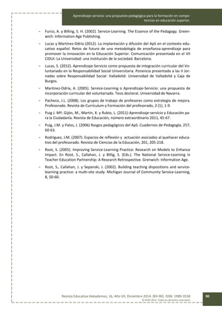 Aprendizaje-servicio: una propuesta pedagógica para la formación en compe-
tencias en educación superior.
Revista Educativa Hekademos, 16, Año VII, Diciembre 2014. [83-90]. ISSN: 1989-3558
© AFOE 2014. Todos los derechos reservados
90
- Furco, A. y Billing, S. H. (2002). Service-Learning. The Essence of the Pedagogy. Green-
wich: Information Age Publishing.
- Lucas y Martínez-Odría (2012). La implantación y difusión del ApS en el contexto edu-
cativo español. Retos de futuro de una metodología de enseñanza-aprendizaje para
promover la innovación en la Educación Superior. Comunicación presentada en el VII
CIDUI: La Universidad: una institución de la sociedad. Barcelona.
- Lucas, S. (2012). Aprendizaje-Servicio como propuesta de integración curricular del Vo-
luntariado en la Responsabilidad Social Universitaria. Ponencia presentada a las II Jor-
nadas sobre Responsabilidad Social: Valladolid: Universidad de Valladolid y Caja de
Burgos.
- Martínez-Odría, A. (2005). Service-Learning o Aprendizaje-Servicio: una propuesta de
incorporación curricular del voluntariado. Tesis doctoral. Universidad de Navarra.
- Pacheco, J.L. (2008). Los grupos de trabajo de profesores como estrategia de mejora.
Profesorado. Revista de Currículum y Formación del profesorado, 2 (1), 1-9.
- Puig J. Mª; Gijón, M., Martín, X. y Rubio, L. (2011) Aprendizaje-servicio y Educación pa-
ra la Ciudadanía. Revista de Educación, número extraordinario 2011, 45-67.
- Puig, J.M. y Palos, J. (2006) Rasgos pedagógicos del ApS. Cuadernos de Pedagogía, 257,
60-63.
- Rodríguez, J.M. (2007). Espacios de reflexión y actuación asociados al quehacer educa-
tivo del profesorado. Revista de Ciencias de la Educación, 201, 205-218.
- Root, S. (2005). Improving Service-Learning Practice: Research on Models to Enhance
Impact. En Root, S., Callahan, J. y Billig, S. (Eds.). The National Service-Learning in
Teacher Education Partnership: A Research Retrospective. Grenwich: Information Age.
- Root, S., Callahan, J. y Sepanski, J. (2002). Building teaching dispositions and service-
learning practice: a multi-site study. Michigan Journal of Community Service-Learning,
8, 50-60.
 