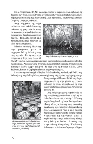 72
Isa sa programa ng DENR ay ang pagbabawal sa pangingisda sa bahagi ng
dagatnamaypitongkilometroanglayomulasabaybayinatpagbabawasnglabis
napangingisdasailangmgapooktuladngLookngMaynila, BaybayinngBatangas,
GolpongLingayen,atDavao.
Ang paggawa ng mga
palaisdaan mula sa kakahuyan ng
bakawan ay proyekto rin nang
pamahalaanparamaykublihanng
mgayamangdagatsapanahonng
bagyo. Ipinagbabawal ang
pamumutol ng mga bakawan sa
lahat ng dako ng bansa.
InilunsadnamanngBFARang
mga programa para sa
pagpapaunlad ng industriya ng
pangingisda. Ito ay ang mga
programang Biyayang Dagat at
BlueRevolution. Angunangprogramaaynagpapautangngpuhunansamaliliitna
mangingisda. Angikalawangprogramaaynagpapabutisauringproduksyonng
alimango, talaba, sugpo, at hipon. Sa mga lawa ng Bacoor, Cavite, Cebu,
Tacloban,Samar,atCapizpinasimulanangprogramangito.
Pinatatatag naman ng Philippine Fish Marketing Authority (PFMA) ang
industriyangpagbibilingisdasapamamagitanngpagpapatayongdagdagnamga
daungan at pamilihan sa iba’t ibang lugar,
pagpapatayo ng mga planta ng yelo at
imbakan ng isda, at paglalaan ng mga
sasakyanatibapangkagamitanparasamga
gawaingito.
Ang pangangalaga ng mga lawa ay isa
ringproyektongpamahalaan. AngLaguna
Lake DevelopmentAuthority (LLDA) ay
nagtakdanglawaknglawa, labinganimna
libong ektarya lamang ang maaaring
masakopngmgapalaisdaan. Ipinakilalaang
Zone Management Plan o ang planong
pagsasaayos ng lawa sa iba’t ibang bahagi.
Nagkaroon ng Operation Linis o
pagbubuwag sa mga palaisdaang itinayo
nang labag sa batas. Itinatag ang
kooperatibang tinaguriang “Kapisanang
KabuhayansaKalawaan”upangmabigyan
Ang bakawan ay tirahan ng mga isda
Ang pagpapatayo ng dagdag na
mga pamilihan ng isda ay isa sa
mga proyekto ng Philippine Fish
Marketing Authority.
 
