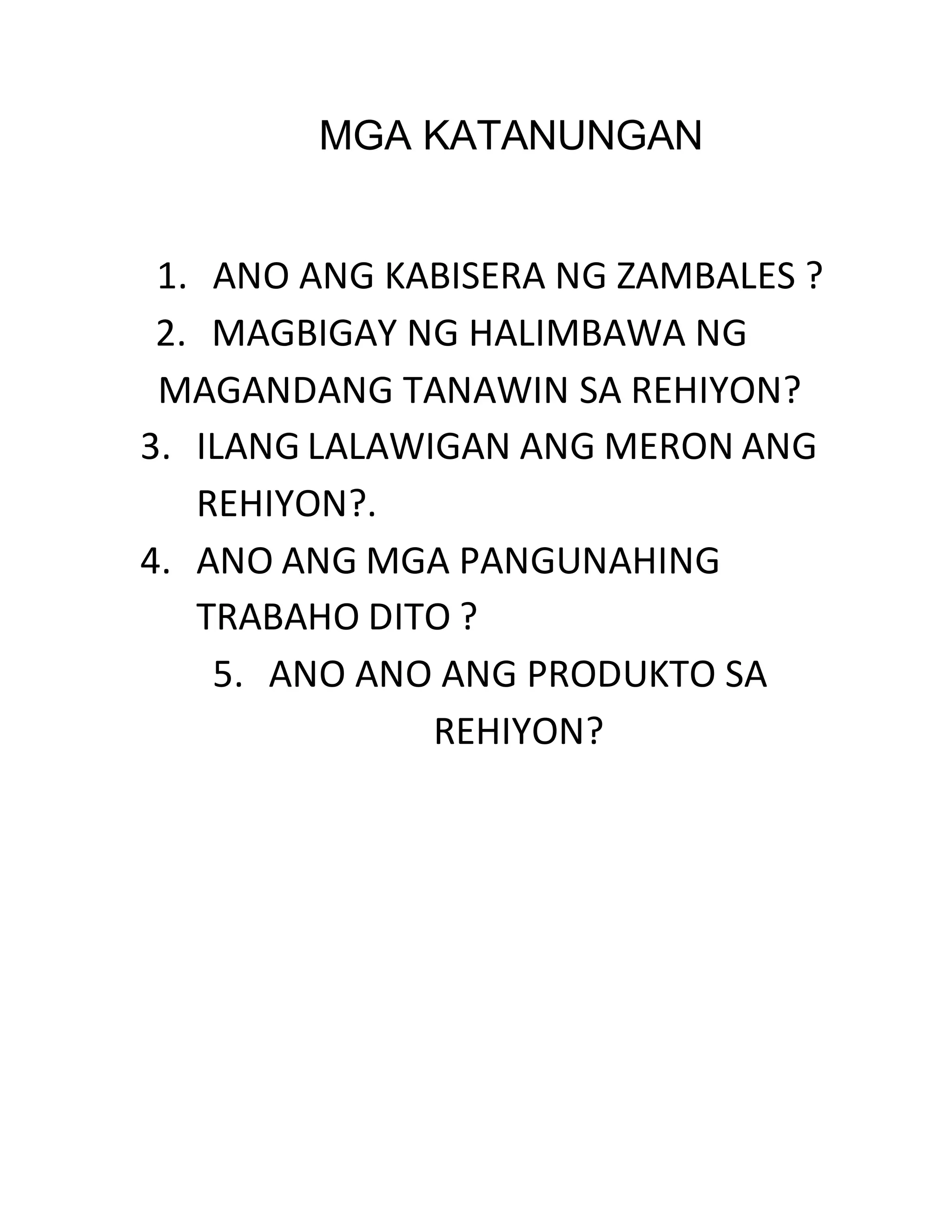 MGA KATANUNGAN 
1. ANO ANG KABISERA NG ZAMBALES ? 
2. MAGBIGAY NG HALIMBAWA NG 
MAGANDANG TANAWIN SA REHIYON? 
3. ILANG LALAWIGAN ANG MERON ANG 
REHIYON?. 
4. ANO ANG MGA PANGUNAHING 
TRABAHO DITO ? 
5. ANO ANO ANG PRODUKTO SA 
REHIYON? 
 