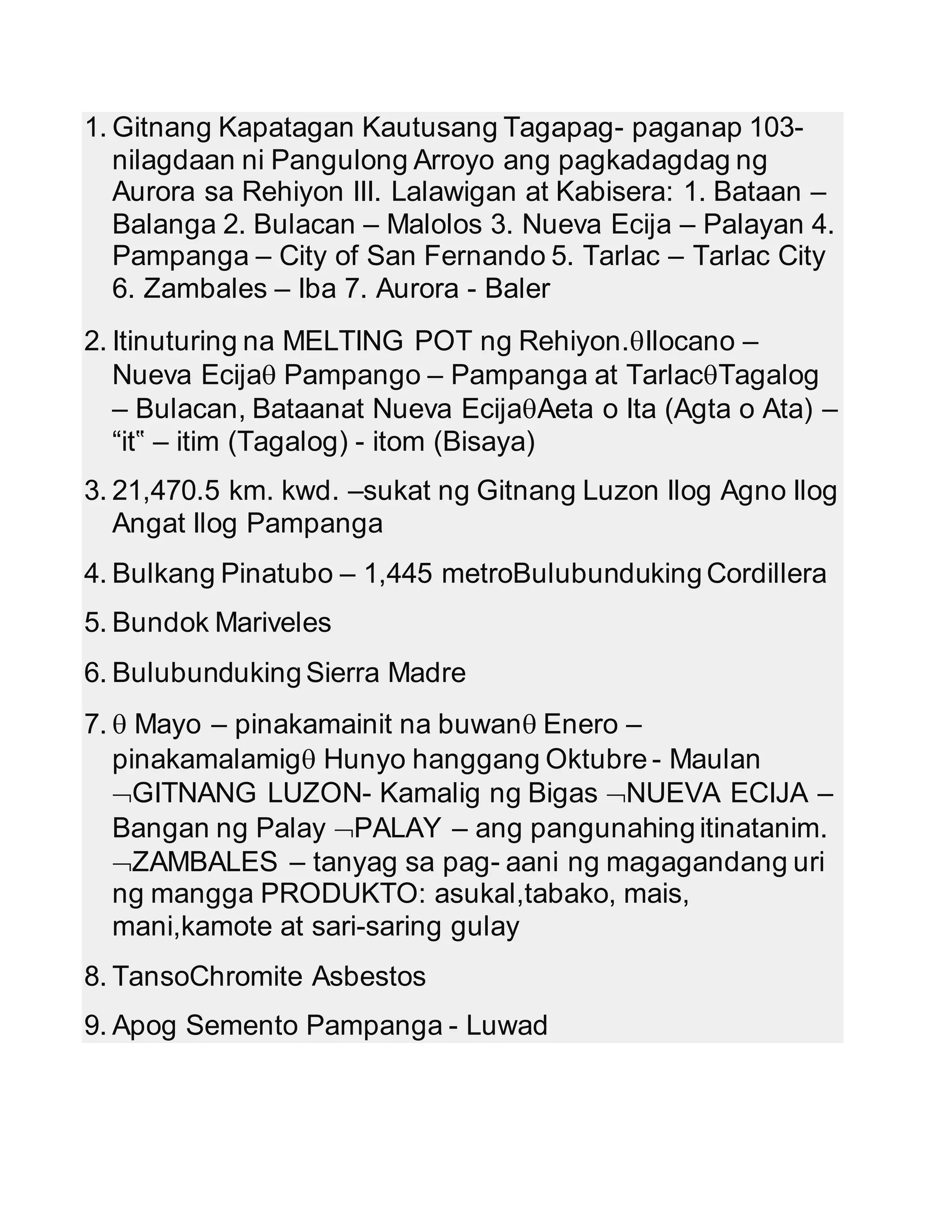 1. Gitnang Kapatagan Kautusang Tagapag- paganap 103- 
nilagdaan ni Pangulong Arroyo ang pagkadagdag ng 
Aurora sa Rehiyon III. Lalawigan at Kabisera: 1. Bataan – 
Balanga 2. Bulacan – Malolos 3. Nueva Ecija – Palayan 4. 
Pampanga – City of San Fernando 5. Tarlac – Tarlac City 
6. Zambales – Iba 7. Aurora - Baler 
2. Itinuturing na MELTING POT ng Rehiyon.Ilocano – 
Nueva Ecija Pampango – Pampanga at TarlacTagalog 
– Bulacan, Bataanat Nueva EcijaAeta o Ita (Agta o Ata) – 
“it‟ – itim (Tagalog) - itom (Bisaya) 
3. 21,470.5 km. kwd. –sukat ng Gitnang Luzon Ilog Agno Ilog 
Angat Ilog Pampanga 
4. Bulkang Pinatubo – 1,445 metroBulubunduking Cordillera 
5. Bundok Mariveles 
6. Bulubunduking Sierra Madre 
7.  Mayo – pinakamainit na buwan Enero – 
pinakamalamig Hunyo hanggang Oktubre - Maulan 
GITNANG LUZON- Kamalig ng Bigas NUEVA ECIJA – 
Bangan ng Palay PALAY – ang pangunahing itinatanim. 
ZAMBALES – tanyag sa pag- aani ng magagandang uri 
ng mangga PRODUKTO: asukal,tabako, mais, 
mani,kamote at sari-saring gulay 
8. TansoChromite Asbestos 
9. Apog Semento Pampanga - Luwad 
 