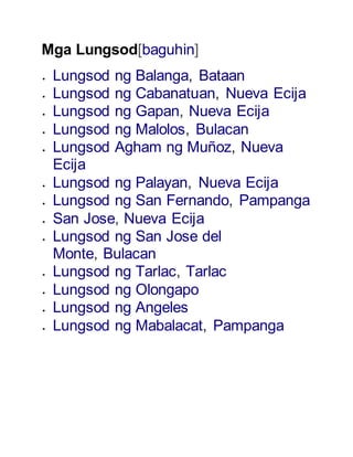 Mga Lungsod[baguhin] 
 Lungsod ng Balanga, Bataan 
 Lungsod ng Cabanatuan, Nueva Ecija 
 Lungsod ng Gapan, Nueva Ecija 
 Lungsod ng Malolos, Bulacan 
 Lungsod Agham ng Muñoz, Nueva 
Ecija 
 Lungsod ng Palayan, Nueva Ecija 
 Lungsod ng San Fernando, Pampanga 
 San Jose, Nueva Ecija 
 Lungsod ng San Jose del 
Monte, Bulacan 
 Lungsod ng Tarlac, Tarlac 
 Lungsod ng Olongapo 
 Lungsod ng Angeles 
 Lungsod ng Mabalacat, Pampanga 
 