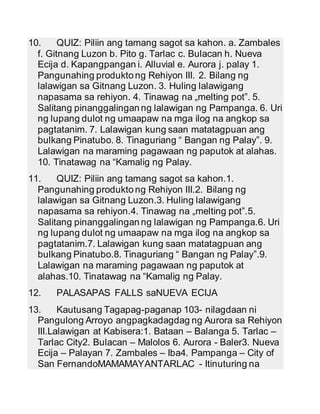 10. QUIZ: Piliin ang tamang sagot sa kahon. a. Zambales 
f. Gitnang Luzon b. Pito g. Tarlac c. Bulacan h. Nueva 
Ecija d. Kapangpangan i. Alluvial e. Aurora j. palay 1. 
Pangunahing produkto ng Rehiyon III. 2. Bilang ng 
lalawigan sa Gitnang Luzon. 3. Huling lalawigang 
napasama sa rehiyon. 4. Tinawag na „melting pot‟. 5. 
Salitang pinanggalingan ng lalawigan ng Pampanga. 6. Uri 
ng lupang dulot ng umaapaw na mga ilog na angkop sa 
pagtatanim. 7. Lalawigan kung saan matatagpuan ang 
bulkang Pinatubo. 8. Tinaguriang “ Bangan ng Palay”. 9. 
Lalawigan na maraming pagawaan ng paputok at alahas. 
10. Tinatawag na “Kamalig ng Palay. 
11. QUIZ: Piliin ang tamang sagot sa kahon.1. 
Pangunahing produkto ng Rehiyon III.2. Bilang ng 
lalawigan sa Gitnang Luzon.3. Huling lalawigang 
napasama sa rehiyon.4. Tinawag na „melting pot‟.5. 
Salitang pinanggalingan ng lalawigan ng Pampanga.6. Uri 
ng lupang dulot ng umaapaw na mga ilog na angkop sa 
pagtatanim.7. Lalawigan kung saan matatagpuan ang 
bulkang Pinatubo.8. Tinaguriang “ Bangan ng Palay”.9. 
Lalawigan na maraming pagawaan ng paputok at 
alahas.10. Tinatawag na “Kamalig ng Palay. 
12. PALASAPAS FALLS saNUEVA ECIJA 
13. Kautusang Tagapag-paganap 103- nilagdaan ni 
Pangulong Arroyo angpagkadagdag ng Aurora sa Rehiyon 
III.Lalawigan at Kabisera:1. Bataan – Balanga 5. Tarlac – 
Tarlac City2. Bulacan – Malolos 6. Aurora - Baler3. Nueva 
Ecija – Palayan 7. Zambales – Iba4. Pampanga – City of 
San FernandoMAMAMAYANTARLAC - Itinuturing na 
 