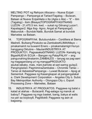 MELTING POT ng Rehiyon.Ilocano – Nueva Ecija 
Pampango – Pampanga at TarlacTagalog – Bulacan, 
Bataan at Nueva EcijaAeta o Ita (Agta o Ata) – “it‟ – itim 
(Tagalog) - itom (Bisaya)TOPOGRAPIYAGITNANG 
LUZON - 21,470.5 km. kwd. – sukat ng Gitnang Luzon1. 
Kapatagan2. Mga Ilog- Agno, Angat at Pampanga3. 
Mabundok – Bundok Natib, Bundok Samat at bundok 
Mariveles sa Bataan. 
14. TOPOGRAPIYA4. Bulubundukin – Cordillera at Sierra 
Madre5. Bulkang Pinatubo sa ZambalesKLIMAMayo – 
pinakamainit na buwan Enero – pinakamalamig Hunyo 
hanggang Oktubre – MaulanINDUSTRIYA AT 
PRODUKTO1. PagsasakaGITNANG LUZON- Kamalig ng 
BigasNUEVA ECIJA – Bangan ng PalayPALAY – ang 
pangunahing itinatanim.ZAMBALES – tanyag sa pag-aani 
ng magagandang uri ng manggaPRODUKTO: 
asukal,tabako, mais, mani,kamote at sari-saring gulay2. 
Pangingisda3. PagmiminaZambales – Chromite Tarlac – 
Tanso at AsbestosPampanga – Luwad Bulacan – Apog at 
Semento4. Paggawa ng Kasangkapan at pangangalakal 
a. Clark Development Corporation – Angeles City b. Subic 
Bay Metropolitan Authority – Olongapo City c. Export 
Processing Zone – Mariveles, Bataan 
15. INDUSTRIYA AT PRODUKTO5. Paggawa ng balat o 
katad at alahas – Bulacan6. Pag-aalaga ng manok at 
baboy7. Paggawa ng mga basket, banig, bakya at walis 
na yari sa boyboy8. Paglililok9. Paggawa ng asin at 
bagoong. 
 