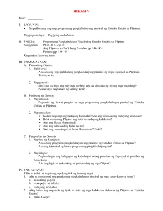 HEKASI V
Date: __________
I. LAYUNIN:
 Naipaliliwanag ang mga programang pangkabuhayang pinaiiral ng Estados Unidos sa Pilipinas.
Pagpapahalaga: Pagiging makabansa
II. PAKSA: Programang Pangkabuhayan PInaiiral ng Estados Unidos sa Pilipinas
Sanggunian: PELC II C.2 p.19
Ang Pilipinas sa Iba’t ibang Panahon pp. 144-145
Pamana pp. 158-161
Kagamitan: larawan, tsart
III. PAMAMARAAN:
A. Panimulang Gawain
1. Balik-aral:
Anu-ano ang mga patakarang pangkabuhayang pinaiiral ng mga Espanyol sa Pilipinas.
Talakayin ito.
2. Pagganyak:
Sino-sino sa inyo ang may mga sariling lupa na sinasaka ng inyong mga magulang?
Paano kayo nagkaroon ng sariling lupa?
B. Panlinang na Gawain
1. Paglalahad:
Pag-uulat ng bawat pangkat sa mga programang pangkabuhayan pinaiiral ng Estados
Unidos sa Pilipinas.
2. Pagtatalakay:
 Kailan naganap ang malayang kalakalan?Ano ang isinasaad ng malayang kalakalan?
 Bakit maraming Pilipino ang tutol sa malayang kalakalan?
 Ano ang Batas Homestead?
 Ano ang isinasaad ng batas na ito?
 Sino ang sumalungat sa batas Homestead? Bakit?
C. Pangwakas na Gawain
1. Pagbuo ng kaisipan:
Anu-anong programa pangkabuhayan ang pinaiiral ng Estados Unidos sa Pilipinas?
Ano ang isinasaad ng bawat programang pangkabuhayang ito?
2. Paglalapat:
Paghambingin ang kalagayan ng kabuhayan noong panahon ng Espnayol at panahon ng
Amerikano.
Alin ang higit na nakatulong sa pamumuhay ng mga Pilipino?
IV. PAGTATAYA::
Piliin at isulat sa sagutang papel ang titik ng tamang sagot.
1. Alin sa sumusunod ang patakarang pangkabuhayan pinaiiral ng mga Amerikano sa bansa?
a. kalakalang galyon
b. monopolyo sa tabako
c. malayang kalakalan
2. Aling batas ang nag-aalis ng tiyak na kota ng mga kalakal na iluluwas ng Pilipinas sa Estados
Unidos?
a. Batas Cooper
 