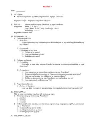 HEKASI V
Date: __________
I. LAYUNIN:
 Nasusuri ang sistema ng edukasyong ipinakilala ng mga Amerikano.
Pagpapahalaga: Pagpapahalaga sa Edukasyon
II. PAKSA: Sistema ng Edukasyong Ipinakilala ng mga Amerikano
Sanggunian: PELC II. B. 3 p.19
Ang Pilipinas sa Iba’t ibang Panahon pp. 140-142
Pamana pp. 152-155
Kagamitan: larawan, tsart
III. PAMAMARAAN:
A. Panimulang Gawain
1. Balik-aral:
Paano nakatulong ang transportasyon at komunikasyon sa pag-unlad ng pamumuhay ng
mga Pilipino?
2. Pagganyak:
Pagtatanong sa mga bata.
 Nasaan kayo ngayon?
 Ano ang ginagawa nyo rito?
 Bakit kayo nag-aaral?
B. Panlinang na Gawain
1. Paglalahad:
Pag-uulat ng mga piling mag-aaral tungkol sa sistema ng edukasyon ipinakilala ng mga
Amerikano?
2. Pagtatalakay:
 Ano ang paraan ng pamumuhay ang itinuro ng mga Amerikano?
 Kung ang simbahan ang sagisag ng Espanya, ano naman ang sa mga Amerikano?
 Anu-ano ang layuning pag-edukasyon ng mga Amerikano?
 Dahilan sa layuning ito ng mga Amerikano, ano ang kanilang ginawa?
 Ano ang panukala ng Komisyong Taft?
C. Pangwakas na Gawain
1. Pagbuo ng kaisipan:
Ano ang dapat mong gawin upang marating mo ang pinakamataas na uri ng edukasyon?
IV. PAGTATAYA::
Piliin at isulat sa sagutang papel ang titik ng tamang sagot.
1. Ano ang sagisag ng sibilisasyong Amerikano?
a. paaralan
b. simbahan
c. watawat
2. Sa Espanyol, layunin ng edukasyon na ihanda ang tao upang maging anak ng Diyos, ano naman
ang sa Amerikano?
a. maging mabuting pari at madre
b. mabuting mamamayan ng bansa
c. mabuting tagasunod ng pari
V. TAKDANG-ARALIN:
 
