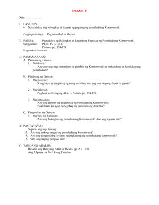 HEKASI V
Date: __________
I. LAYUNIN:
 Natatalakay ang balangkas at layunin ng pagtatag ng pamahalaang Komonwealt.
Pagpapahalaga: Pagmamahal sa Bayan
II. PAKSA: Pagtalakay ng Balangkas at Layunin ng Pagtatag ng Pamahalaang Komonwealt.
Sanggunian: PELC IV 4.1 p.27
Pamana pp. 174-178
Kagamitan: larawan
III. PAMAMARAAN:
A. Panimulang Gawain
1. Balik-aral:
Anu-ano ang mga natutuhan sa panahon ng Komonwealt na nakatulong sa kasalukuyang
pamahalaan?
B. Panlinang na Gawain
1. Pagganyak:
Kung kayo ay magtatag ng isang samahan, ano ang una ninyong dapat na gawin?
2. Paglalahad:
Pagbasa sa Batayang Aklat – Pamana pp. 174-178.
3. Pagtatalakay:
Ano ang layunin ng pagtatatag ng Pamahalaang Komonwealt?
Bakit hindi ito agad napagtibay ng pamahalaang Amerika?
C. Pangwakas na Gawain
1. Pagbuo ng kaisipan:
Ano ang balangkas ng pamahalaang Komonwealt? Ano ang layunin nito?
IV. PAGTATAYA::
Sagutin ang mga tanong:
1-3. Ano ang tatlong sangay ng pamahalaang Komonwealt?
4. Ano ang pangunahing layunin ng pagkatatag ng pamahalaang komonwealt?
5. Sino ang naging pangulo nito?
V. TAKDANG-ARALIN:
Basahin ang Batayang Aklat sa Hekasi pp. 151 – 152
Ang Pilipinas sa Iba’t ibang Panahon.
 