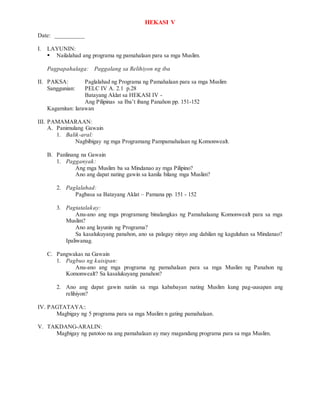 HEKASI V
Date: __________
I. LAYUNIN:
 Nailalahad ang programa ng pamahalaan para sa mga Muslim.
Pagpapahalaga: Paggalang sa Relihiyon ng iba
II. PAKSA: Paglalahad ng Programa ng Pamahalaan para sa mga Muslim
Sanggunian: PELC IV A. 2.1 p.28
Batayang Aklat sa HEKASI IV -
Ang Pilipinas sa Iba’t ibang Panahon pp. 151-152
Kagamitan: larawan
III. PAMAMARAAN:
A. Panimulang Gawain
1. Balik-aral:
Nagbibigay ng mga Programang Pampamahalaan ng Komonwealt.
B. Panlinang na Gawain
1. Pagganyak:
Ang mga Muslim ba sa Mindanao ay mga Pilipino?
Ano ang dapat nating gawin sa kanila bilang mga Muslim?
2. Paglalahad:
Pagbasa sa Batayang Aklat – Pamana pp. 151 - 152
3. Pagtatalakay:
Anu-ano ang mga programang binalangkas ng Pamahalaang Komonwealt para sa mga
Muslim?
Ano ang layunin ng Programa?
Sa kasalukuyang panahon, ano sa palagay ninyo ang dahilan ng kaguluhan sa Mindanao?
Ipaliwanag.
C. Pangwakas na Gawain
1. Pagbuo ng kaisipan:
Anu-ano ang mga programa ng pamahalaan para sa mga Muslim ng Panahon ng
Komonwealt? Sa kasalukuyang panahon?
2. Ano ang dapat gawin natiin sa mga kababayan nating Muslim kung pag-uusapan ang
relihiyon?
IV. PAGTATAYA::
Magbigay ng 5 programa para sa mga Muslim n gating pamahalaan.
V. TAKDANG-ARALIN:
Magbigay ng patotoo na ang pamahalaan ay may magandang programa para sa mga Muslim.
 