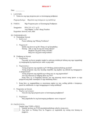 HEKASI V
Date: __________
I. LAYUNIN:
 Naiisa-isa ang mga programa para sa karatungang panlipunan
Pagpapahalaga: Mapabuti ang kalagayan ng mahihirap
II. PAKSA: Mga Programa para sa Karatungang Panlipunan
.
Sanggunian: PELC IV A.2.3 p.23
Ang Pilipinas sa Iba’t ibang Panahon
Kagamitan: larawan, tsart, aklat
III. PAMAMARAAN:
A. Panimulang Gawain
1. Balik-aral:
Paano nalinang ang Wikang Pambansa?
2. Pagganyak:
Ipakita ang larawan ng iba’t ibang uri ng hanapbuhay.
Itanong: Alin sa mga ito ang nais mong tularan?
Magkano ang gusto mong suweldo?
Ilang oras ang gusto mong trabaho?
B. Panlinang na Gawain
1. Paglalahad:
Pag-uulat ng bawat pangkat tungkol sa paksang tatalakayin habang ang mga tagapakinig
ay nangangalap ng impormasyon mula sa pag-uulat.
2. Pagtatalakay:
Anong programa ang nagtakda ng P1.00 bilang pinakamababang pasahod?
Anong programa ang may layuning mapabilis ang paglutas ng suliranin ng manggagawa
at pangasiwaan?
Anong programa ang nagtakda ng walong oras na ang pagtatrabaho?
Ano ang isinasaad sa Saligang Batas ng 1935?
Kung ikaw ay si Pangulong Quezon, ano ang parusang maaari mong ipataw sa mga
pangasiwaang hindi tumutupad sa mga itinakdang batas?
3. Kung ikaw ay nagpapabilang sa mayamang angkan na may sariling pabrika o kompanya,
paano ka makikisama sa mga manggagagawa mong mahihirap?
C. Pangwakas na Gawain
1. Pagbuo ng kaisipan:
Anu-ano ang mga programa para sa katarungang panglipunan?
2. Paglalapat:
May pagkakaiba ba ang katarungang panlipunan noon at ngayon?
IV. PAGTATAYA::
Sagutin kung TAMA o MALI.
______1. Itinakda ng batas na P5.00 ang pinakamababang sahod sa isang araw.
______2. Ang batas sa Walong Oras na Paggawa ay nagtatakda ng walong oras lamang na
paggawa.
 