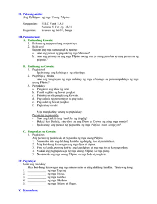 II. Paksang-aralin:
Ang Relihiyon ng mga Unang Pilipino
Sanggunian: PELC Yunit I A.5
Pamana V Txt. pp. 33-35
Kagamitan: larawan ng bul-01, banga
III.Pamamaraan:
A. Panimulang Gawain:
1. Balitaan ng napapanahong usapn o isyu.
2. Balik-aral
Sagutin ang mga sumusunod na tanong:
a. Ano ang paraan ng pagsulat ng mga Maranao?
b. Ano ang patunay na nag mga Pilipino noong una pa mang panahon ay may paraan na ng
pagsulat?
B. Panlinang na Gawain:
1. Paglalahad
Ipaliwanag ang kahulugan ng arkeologo.
2. Pagbibigay hinuha
Ano ang kaugnayan ng mga nahukay ng mga arkeologo sa pananampalataya ng mga
unang Pilipino?
3. Pagtalakay
a. Pangkatin ang klase ng tatlo.
b. Pumili n glider ng bawat pangkat.
c. Patnubayan sila pangkatang Gawain.
d. Pag-aalaala ng pamantayan sa pag-uulat.
e. Pag-uulat ng bawat pangkat.
f. Pagtalakay sa ulat
Mga mungkahing tanong sa pagtalakay:
Paraan ng pagsasamba
- Sino ang kinikilalang lumikha ng daigdig?
- Bukod kay Bathala, sinu-sino pa ang Diyos at Diyosa ng ating mga mundo?
- Ipaliwanag ang paraan ng pagsamba ng mga Pilipino noon at ngayon?
C. Pangwakas na Gawain:
1. Paglalahat:
Ang paraan ng paniniwala at pagsamba ng mga unang Pilipino.
1. Sinasamba nila ang dakilang lumikha ng daigdig, tao at pamahalaan.
2. May ibat-ibang katawagan ang mga diyos at diyosa.
3. Para sa kanila, puno ng ispiritu ang kapaligiran at ang mga ito ay kapangyarihan.
4. Malaki ang pagpapahalaga ng mga unang Pilipino sa mga patay.
5. Naniniwala ang mga unang Pilipino sa mga hula at pangitain.
IV. Pagtataya:
Isulat ang tinutukoy:
May ibat-ibang katawagan ang mga ninuno natin sa ating dakilang lumikha. Tinatawag itong:
1. ____________ ng mga Tagalog
2. ____________ ng mga Bisaya.
3. ____________ ng mga Zambal.
4. ____________ ng mga Bikolano.
5. ____________ ng mga Ilokano at Ifugao.
V. Kasunduan:
 