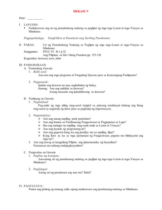 HEKASI V
Date: __________
I. LAYUNIN:
 Nailalarawan ang uri ng pamahalaang naitatag sa paglipat ng mga taga-Luzon at taga-Visayas sa
Mindanao.
Pagpapahalaga: Tangkilikin at Paunlarin ang Sariling Panahanan
II. PAKSA: Uri ng Pamahalaang Naitatag sa Paglipat ng mga taga-Luzon at taga-Visayas sa
Mindanao.
Sanggunian: PELC IV. B.1 p.32
Ang Pilipinas sa Iba’t ibang Panahon pp. 155-156
Kagamitan: larawan, tsart, aklat
III. PAMAMARAAN:
A. Panimulang Gawain
1. Balik-aral:
Anu-ano ang mga programa ni Pangulong Quezon para sa Katarungang Panlipunan?
2. Pagganyak:
Ipakita ang larawan na may nagbubuhat ng bahay.
Itanong: Ano ang nakikita sa larawan?
Anong mensahe ang ipinahihiwatig sa larawan?
B. Panlinang na Gawain
1. Paglalahad:
Pag-uulat ng mga piling mag-aaral tungkol sa paksang tatalakayin habang ang ibang
mag-aaral ay nagtatala ng datos para sa pagkalap ng impormasyon.
2. Pagtatalakay:
 Ano ang unang napiling pook panirahan?
 Ano ang bumuo sa Pambansang Pangasiwaan sa Pagpapatao sa Lupa?
 Ilan ang maingat na napiling mag-anak mula sa Luzon at Visayas?
 Ano ang layunin ng programang ito?
 Ano ang gagawin kung isa ang pamilya mo sa napiling ilipat?
 Kung ikaw ay isa sa mga pamunuan ng Pangasiwaan, papano mo hihikayatin ang
mga tao?
3. Ano ang tawag sa kaugaliang Pilipino ang ipinamamalas ng bayanihan?
Naranasan mo nabang makipagbayanihan?
C. Pangwakas na Gawain
1. Pagbuo ng kaisipan:
Anu-anong uri ng panahanang naitatag sa paglipat ng mga taga-Luzon at taga-Visayas sa
Mindanao?
2. Paglalapat:
Anong uri ng panahanan ang nais mo? Bakit?
IV. PAGTATAYA::
Punan ang patlang ng tamang salita upang mailarawan ang panahanang naitatag sa Mindanao.
 