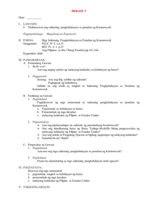 HEKASI V
Date: __________
I. LAYUNIN:
 Nailalarawan ang suliraning pangkabuhayan sa panahon ng Komonwealt.
Pagpapahalaga: Magalang na Pagsunod
II. PAKSA: Mga Suliraning Pangkabuhayan sa Panahon ng Komonwealt
Sanggunian: PELC IV C.1 p.33
BEC IV. C.1. p.23
Ang Pilipinas sa Iba’t Ibang Panahon pp.161-164
Kagamitan: aklat
III. PAMAMARAAN:
A. Panimulang Gawain
1. Balik-aral:
Ano ang naging epekto ng malayang kalakalan sa kabuhayan ng bansa?
2. Pagganyak:
Itanong: Ano ang ibig sabihin ng suliranin?
Pagbigayin ng halimbawa.
Sabihin na ang aralin ay tungkol sa Suliraning Pangkabuhayan sa Panahon ng
Komonwealt.
B. Panlinang na Gawain
1. Paglalahad:
Paglalarawan ng mga sumusunod sa suliraning pangkabuhayan sa panahon ng
Komonwealt.
a. Pagsisimula sa kabuhayan sa bansa
b. Pamamahala ng mga dayuhan
c. malayang kalakalan ng Pilipino at Estados Unidos
2. Pagtatalakay:
 Ano ang pinakamabigat na suliranin ng pamahalaang Komonwealt?
 Ano ang itinadhanang batas ng Batas Tydings-Mcduffie bilang pangwawakas ng
malayang kalakalan ng Pilipino at Estados Unidos?
 Ano ang nakita ni Pangulong Quezon sa biglang pagtatapos ng malayang kalakalan?
 Nakabuti ba ito? Bakit?
C. Pangwakas na Gawain
1. Paglalahad:
Anu-ano ang mga suliraning pangkabuhayan sa panahon ng Komonwealt?
2. Paglalapat:
Paano ka nakatutulong sa mga suliraning pangkabuhayan natin ngayon?
IV. PAGTATAYA::
Ilarawan ang mga sumusunod:
a. pagsisimula tungkol sa kabuhayan ng bansa.
b. pamamahala ng mga dayuhan
c. malayang kalakalan ng Pilipino at Estados Unidos
V. TAKDANG-ARALIN:
 