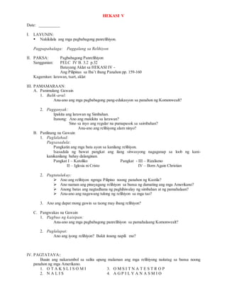 HEKASI V
Date: __________
I. LAYUNIN:
 Nakikilala ang mga pagbabagong panrelihiyon.
Pagpapahalaga: Paggalang sa Relihiyon
II. PAKSA: Pagbabagong Panrelihiyon
Sanggunian: PELC IV B. 3.2 p.32
Batayang Aklat sa HEKASI IV -
Ang Pilipinas sa Iba’t ibang Panahon pp. 159-160
Kagamitan: larawan, tsart, aklat
III. PAMAMARAAN:
A. Panimulang Gawain
1. Balik-aral:
Anu-ano ang mga pagbabagong pang-edukasyon sa panahon ng Komonwealt?
2. Pagganyak:
Ipakita ang larawan ng Simbahan.
Itanong: Ano ang makikita sa larawan?
Sino sa inyo ang regular na pumapasok sa saimbahan?
Anu-ano ang relihiyong alam ninyo?
B. Panlinang na Gawain
1. Paglalahad:
Pagsasadula:
Pangkatin ang mga bata ayon sa kanilang relihiyon.
Isasadula ng bawat pangkat ang ilang sitwasyong nagaganap sa loob ng kani-
kanikanilang bahay dalanginan.
Pangkat I – Katoliko Pangkat - III – Rizalismo
II – Iglesia ni Cristo IV – Born Again Christian
2. Pagtatalakay:
 Ano ang relihiyon ngmga Pilipino noong panahon ng Kastila?
 Ano naman ang pinayagang relihiyon sa bansa ng dumating ang mga Amerikano?
 Anong batas ang nagtadhana ng paghihiwalay ng simbahan at ng pamahalaan?
 Anu-ano ang nagawang tulong ng relihiyon sa mga tao?
3. Ano ang dapat mong gawin sa taong may ibang relihiyon?
C. Pangwakas na Gawain
1. Pagbuo ng kaisipan:
Anu-ano ang mga pagbabagong panrelihiyon sa pamahalaang Komonwealt?
2. Paglalapat:
Ano ang iyong relihiyon? Bakit itoang napili mo?
IV. PAGTATAYA::
Buuin ang nakarambol sa salita upang malaman ang mga relihiyong naitatag sa bansa noong
panahon ng mga Amerikano.
1. O T A K S L I S O M I 3. O M S I T N A T E S T R O P
2. N A L I S 4. A G P I L Y A N A S M I O
 