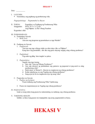 HEKASI V
Date: __________
I. LAYUNIN:
 Natatalakay ang paglinang ng pambansang wika.
Pagpapahalaga: Pagmamahal sa Bayan
II. PAKSA: Pagtalakay sa Paglinang ng Pambansang Wika
Sanggunian: PELC IV A. 2.2 p.28
Ang Pilipinas sa Iba’t Ibang Panahon
Kagamitan: aklat
III. PAMAMARAAN:
A. Panimulang Gawain
1. Balik-aral:
Anu-ano ang programa ng pamahalaan sa mga Muslim?
B. Panlinang na Gawain
1. Pagganyak:
Anu-ano ang mga wikang etniko na alam ninyo dito sa Pilipinas?
Kung ikaw ang pamimiliin, alin dito ang gusto ninyong maging ating wikang pambansa?
2. Paglalahad:
Pag-uulat ng piling bata tungkol sa paksa.
2. Pagtatalakay:
Sagutin ang mga tanong:
a. Sino ang “Ama ng Wikang Pambansa?”
b. Ano ang ahensya ng pamahalaan ang gumawa ng pagsusuri at pag-aaral sa ating
pambansang wika?
c. Bakit ninais ni Manuel L. Quezon na magkaroon ng wikang pambansa?
d. Kailan ipinahayag na ang Tagalog ang wikang pambansa?
e. Sang-ayon ka ba na magkaroon tayo ng isang wika?
C. Pangwakas na Gawain
1. Pagbuo ng kaisipan:
Paano nalinang ang Pambansang Wika? Ipaliwanag.
2. Paano mo mapatutunayan na Tagalog ang wikang pambansa?
IV. PAGTATAYA::
Isulat sa isang talata kung paano ka makatutulong na malinang ang wikang pambansa.
V. TAKDANG-ARALIN:
Sabihin sa klase kung paano mo maipapakita ang iyong pagmamahal sa bansa.
HEKASI V
 