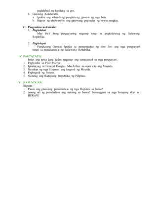 paglalahad ng kanilang sa got.
6. Gawaing Kolaborativ
a. Ipakita ang inihandang pangkatang gawain ng mga bata.
b. Bigyan ng ebalwasyon ang ginawang pag-uulat ng bawat pangkat.
C. Pangwakas na Gawain:
1. Paglalahat:
May iba't ibang pangyayaring naganap tungo sa pagkakatatag ng Ikalawang
Republika.
2. Paglalapat:
Pangkatang Gawain: Ipakita sa pamamagitan ng time line ang mga pangyayari
tungo sa pagkakatatag ng Ikalawang Republika.
IV. PAGTATAYA:
Isulat ang petsa kung kailan naganap ang sumusunod na mga pangyayari.
1. Pagbomba sa Pearl Harbor
2. Ipinahayag ni Heneral Douglas MacArthur na open city ang Maynila.
3. Nasakop ng mga Hapones ang lungsod ng Maynila.
4. Pagbagsak ng Bataan.
5. Naitatag ang Ikalawang Republika ng Pilipinas.
V. KASUNDUAN:
Sagutin:
1. Paano ang ginawang pamamahala ng mga Hapones sa bansa?
2. Anong uri ng pamahalaan ang naitatag sa bansa? Sumangguni sa mga batayang aklat sa
HEKASI.
 